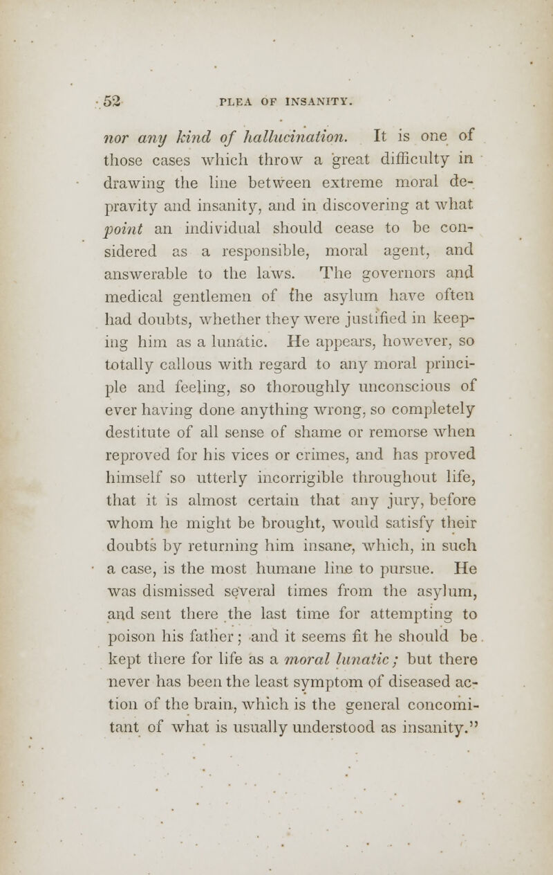 nor any kind of hallucination. It is one of those cases which throw a great difficulty in drawing the line between extreme moral de- pravity and insanity, and in discovering at what point an individual should cease to be con- sidered as a responsible, moral agent, and answerable to the laws. The governors and medical gentlemen of {he asylum have often had doubts, whether they were justified in keep- ing him as a lunatic. He appears, however, so totally callous with regard to any moral princi- ple and feeling, so thoroughly unconscious of ever having done anything wrong, so completely destitute of all sense of shame or remorse when reproved for his vices or crimes, and has proved himself so utterly incorrigible throughout life, that it is almost certain that any jury, before whom he might be brought, would satisfy their doubts by returning him insane, which, in such a case, is the most humane line to pursue. He was dismissed several times from the asylum, and sent there the last time for attempting to poison his father; and it seems fit he should be kept there for life as a moral lunatic ; but there never has been the least symptom of diseased ac- tion of the brain, which is the general concomi- tant of what is usually understood as insanity.