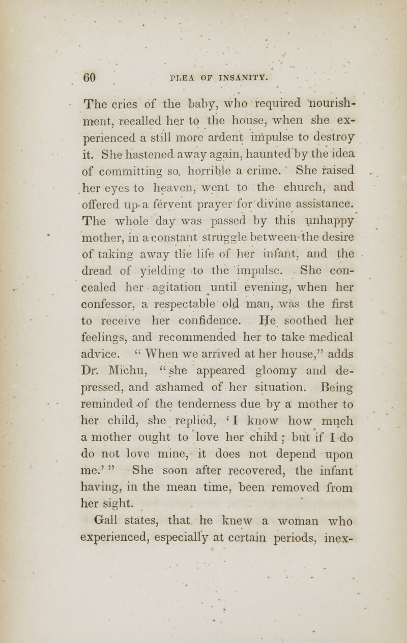 The cries of the baby, who required nourish- ment, recalled her to the house, when she ex- perienced a still more ardent impulse to destroy it. She hastened away again, haunted'by the idea of committing so. horrible a crime. She raised .her eyes to heaven, went to the ehurch, and offered up-a fervent prayer for divine assistance. The whole day was passed by this unhappy mother, in a constant struggle between-the desire of taking away the life of her infant, and the dread of yielding to the impulse. She con- cealed her agitation until evening, when her confessor, a respectable old man, was the first to receive her confidence. He soothed her feelings, and recommended her to take medical advice.  When we arrived at her house, adds Dr. Michu,  she appeared gloomy and de- pressed, and ashamed of her situation. Being reminded -of the tenderness due by a mother to her child, she replied, ' I know how much a mother ought to love her child ; but if I do do not love mine, it does not depend upon me.' She soon after recovered, the infant having, in the mean time, been removed from her sight. Gall states, that he knew a woman who experienced, especially at certain periods, inex-