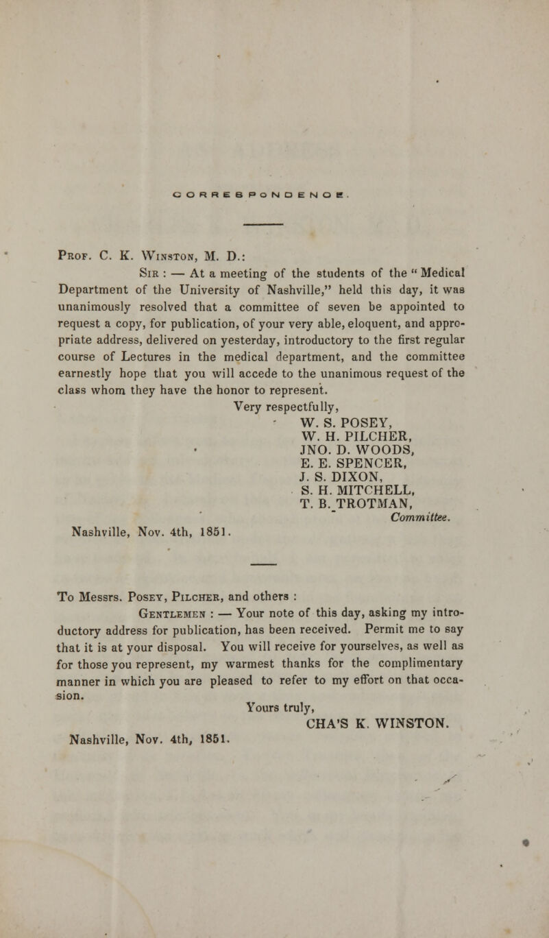 CORRESPONDENCE Prof. C. K. Winston, M. D.: Sir : — At a meeting of the students of the  Medical Department of the University of Nashville, held this day, it was unanimously resolved that a committee of seven be appointed to request a copy, for publication, of your very able, eloquent, and appro- priate address, delivered on yesterday, introductory to the first regular course of Lectures in the medical department, and the committee earnestly hope that you will accede to the unanimous request of the class whom they have the honor to represent. Very respectfully, W. S. POSEY, W. H. PILCHER, JNO. D. WOODS, E. E. SPENCER, J. S. DIXON, S. H. MITCHELL, T. B.TROTMAN, Committee. Nashville, Nov. 4th, 1851. To Messrs. Posey, Pilcher, and others : Gentlemen : — Your note of this day, asking my intro- ductory address for publication, has been received. Permit me to say that it is at your disposal. You will receive for yourselves, as well as for those you represent, my warmest thanks for the complimentary manner in which you are pleased to refer to my effort on that occa- sion. Yours truly, CHA'S K. WINSTON. Nashville, Nov. 4th, 1851.