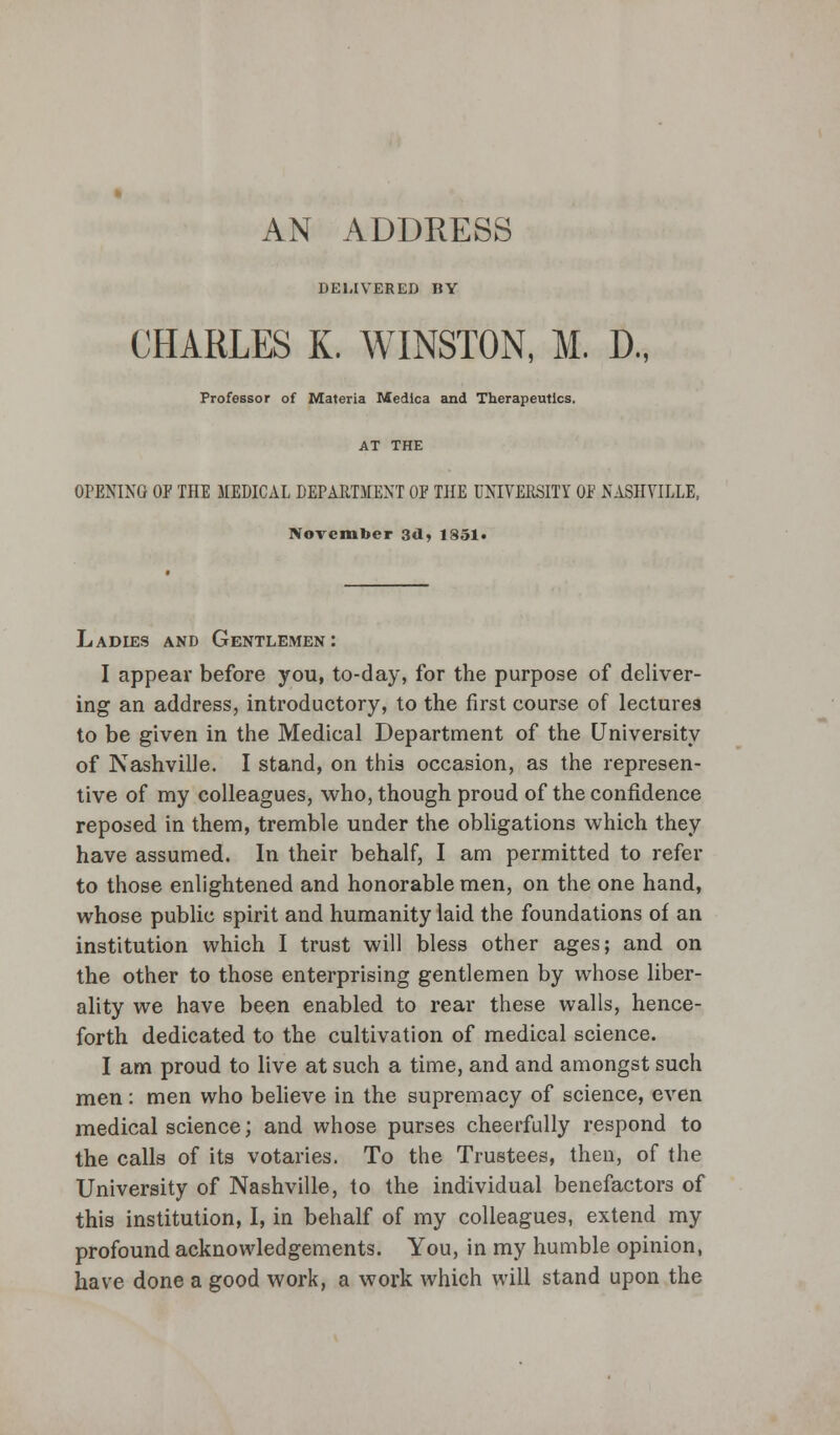 AN ADDRESS DELIVERED BY CHARLES K. WINSTON, M. D., Professor of Materia Medica and Therapeutics. AT THE OPENING OF THE MEDICAL DEPARTMENT OF THE UNIVERSITY OF NASHVILLE, November 3d, 1851. Ladies and Gentlemen: I appear before you, to-day, for the purpose of deliver- ing an address, introductory, to the first course of lectures to be given in the Medical Department of the University of Nashville. I stand, on this occasion, as the represen- tive of my colleagues, who, though proud of the confidence reposed in them, tremble under the obligations which they have assumed. In their behalf, I am permitted to refer to those enlightened and honorable men, on the one hand, whose public spirit and humanity laid the foundations of an institution which I trust will bless other ages; and on the other to those enterprising gentlemen by whose liber- ality we have been enabled to rear these walls, hence- forth dedicated to the cultivation of medical science. I am proud to live at such a time, and and amongst such men: men who believe in the supremacy of science, even medical science; and whose purses cheerfully respond to the calls of its votaries. To the Trustees, then, of the University of Nashville, to the individual benefactors of this institution, I, in behalf of my colleagues, extend my profound acknowledgements. You, in my humble opinion, have done a good work, a work which will stand upon the