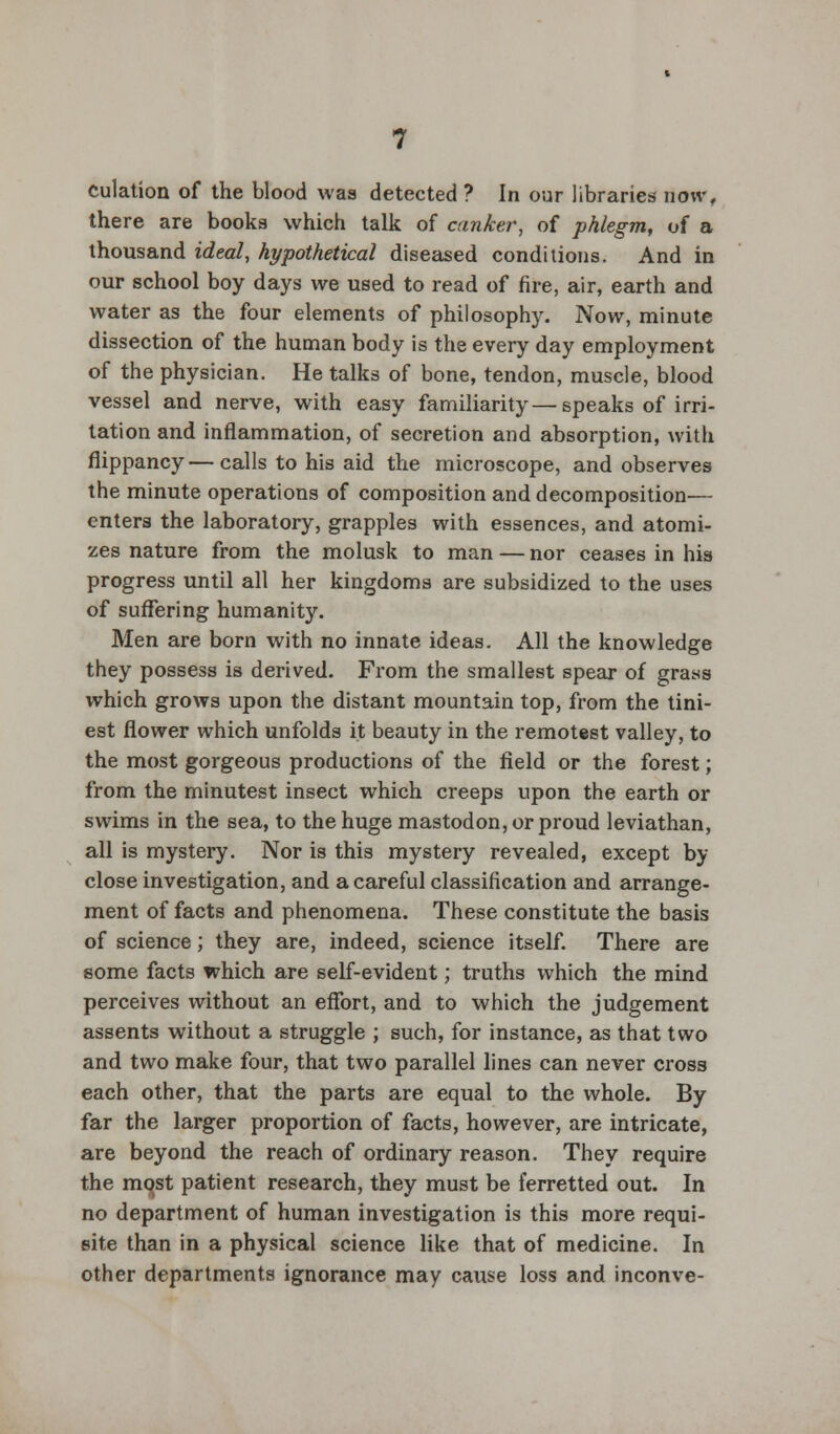 Culation of the blood was detected ? In our libraries now, there are books which talk of canker, of phlegm, of a thousand ideal, hypothetical diseased conditions. And in our school boy days we used to read of fire, air, earth and water as the four elements of philosophy. Now, minute dissection of the human body is the every day employment of the physician. He talks of bone, tendon, muscle, blood vessel and nerve, with easy familiarity—speaks of irri- tation and inflammation, of secretion and absorption, with flippancy—calls to his aid the microscope, and observes the minute operations of composition and decomposition— enters the laboratory, grapples with essences, and atomi- zes nature from the molusk to man — nor ceases in his progress until all her kingdoms are subsidized to the uses of suffering humanity. Men are born with no innate ideas. All the knowledge they possess is derived. From the smallest spear of grass which grows upon the distant mountain top, from the tini- est flower which unfolds it beauty in the remotest valley, to the most gorgeous productions of the field or the forest; from the minutest insect which creeps upon the earth or swims in the sea, to the huge mastodon, or proud leviathan, all is mystery. Nor is this mystery revealed, except by close investigation, and a careful classification and arrange- ment of facts and phenomena. These constitute the basis of science; they are, indeed, science itself. There are some facts which are self-evident; truths which the mind perceives without an effort, and to which the judgement assents without a struggle ; such, for instance, as that two and two make four, that two parallel lines can never cross each other, that the parts are equal to the whole. By far the larger proportion of facts, however, are intricate, are beyond the reach of ordinary reason. They require the most patient research, they must be ferretted out. In no department of human investigation is this more requi- site than in a physical science like that of medicine. In other departments ignorance may cause loss and inconve-