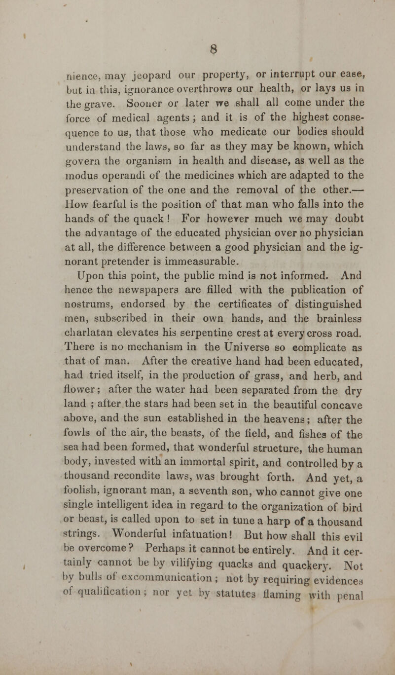 nience, may jeopard our property, or interrupt our ease, but ia this, ignorance overthrows our health, or lays us in the grave. Sooner or later we shall all come under the force of medical agents ; and it is of the highest conse- quence to us, that those who medicate our bodies should understand the laws, so far as they may be known, which govern the organism in health and disease, as well as the modus operandi of the medicines which are adapted to the preservation of the one and the removal of the other.— How fearful is the position of that man who falls into the hands of the quack ! For however much we may doubt the advantage of the educated physician over no physician at all, the difference between a good physician and the ig- norant pretender is immeasurable. Upon this point, the public mind is not informed. And hence the newspapers are filled with the publication of nostrums, endorsed by the certificates of distinguished men, subscribed in their own hands, and the brainless charlatan elevates his serpentine crest at every cross road. There is no mechanism in the Universe so complicate as that of man. After the creative hand had been educated, had tried itself, in the production of grass, and herb, and flower; after the water had been separated from the dry land ; after the stars had been set in the beautiful concave above, and the sun established in the heavens; after the fowls of the air, the beasts, of the field, and fishes of the sea had been formed, that wonderful structure, the human body, invested with an immortal spirit, and controlled by a thousand recondite laws, was brought forth. And yet, a foolish, ignorant man, a seventh son, who cannot give one single intelligent idea in regard to the organization of bird or beast, is called upon to set in tune a harp of a thousand strings. Wonderful infatuation! But how shall this evil be overcome? Perhaps it cannot be entirely. And it cer- tainly cannot be by vilifying quacks and quackery. Not by bulls of excommunication; not by requiring evidences of qualification ; nor yet by statutes flaming with penal