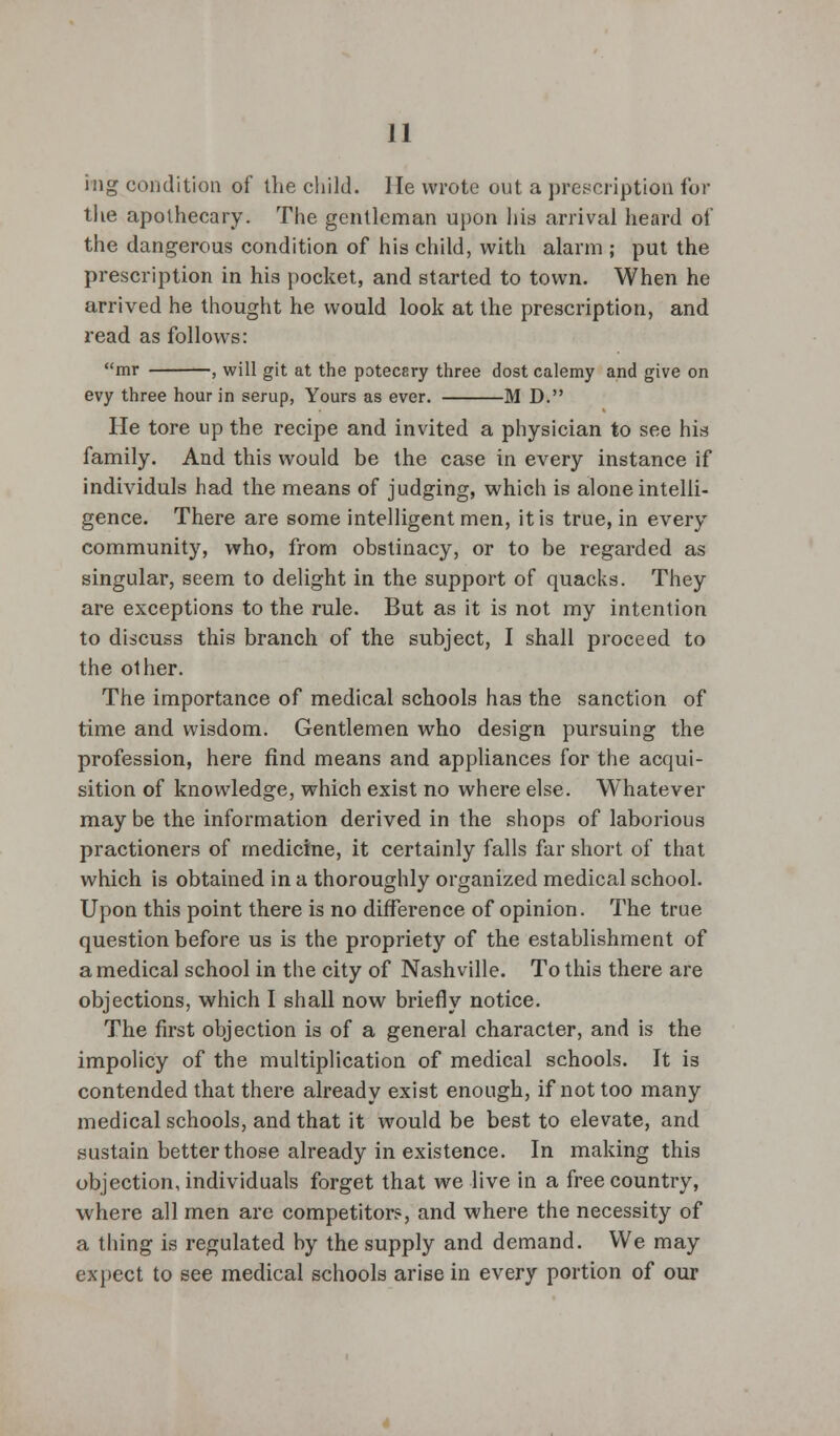 hig condition of the child. He wrote out a prescription for the apothecary. The gentleman upon his arrival heard of the dangerous condition of his child, with alarm ; put the prescription in his pocket, and started to town. When he arrived he thought he would look at the prescription, and read as follows: mr , will git at the potecery three dost calemy and give on evy three hour in serup, Yours as ever. M D. He tore up the recipe and invited a physician to see his family. And this would be the case in every instance if individuls had the means of judging, which is alone intelli- gence. There are some intelligent men, it is true, in every community, who, from obstinacy, or to be regarded as singular, seem to delight in the support of quacks. They are exceptions to the rule. But as it is not my intention to discuss this branch of the subject, I shall proceed to the other. The importance of medical schools has the sanction of time and wisdom. Gentlemen who design pursuing the profession, here find means and appliances for the acqui- sition of knowledge, which exist no where else. Whatever may be the information derived in the shops of laborious practioners of medicine, it certainly falls far short of that which is obtained in a thoroughly organized medical school. Upon this point there is no difference of opinion. The true question before us is the propriety of the establishment of a medical school in the city of Nashville. To this there are objections, which I shall now briefly notice. The first objection is of a general character, and is the impolicy of the multiplication of medical schools. It is contended that there already exist enough, if not too many medical schools, and that it would be best to elevate, and sustain better those already in existence. In making this objection, individuals forget that we live in a free country, where all men arc competitor?, and where the necessity of a thing is regulated by the supply and demand. We may expect to see medical schools arise in every portion of our