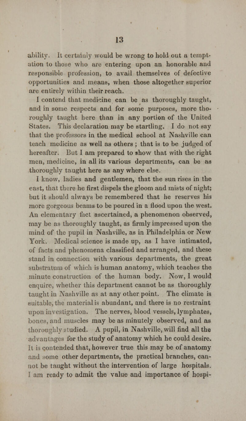 ability. It certainly would be wrong to hold out a tempt- ation to those who are entering upon an honorable and responsible profession, to avail themselves of defective opportunities and means, when those altogether superior are entirely within their reach. I contend that medicine can be as thoroughly taught, and in some respects and for some purposes, more tho- roughly taught here than in any portion of the United States. This declaration may be startling, I do not say that the professors in the medical school at Nashville can teach medicine as well as others ; that is to be judged of hereafter. But I am prepared to show that with the right men, medicine, in all its various departments, can be as thoroughly taught here as any where else. I know, ladies and gentlemen, that the sun rises in the east, that there he first dispels the gloom and mists of night; but it should always be remembered that he reserves his more gorgeous beams to be poured in a flood upon the west. An elementary fact ascertained, a phenomenon observed, may be as thoroughly taught, as firmly impressed upon the mind of the pupil in Nashville, as in Philadelphia or New York. Medical science is made up, as I have intimated, of facts and phenomena classified and arranged, and these stand in connection with various departments, the great substratum of which is human anatomy, which teaches the minute construction of the human body. Now, I would enquire, whether this department cannot be as thoroughly taught in Nashville as at any other point. The climate is suitable, the material is abundant, and there is no restraint upon investigation. The nerves, blood vessels, lymphates, bones, and muscles may be as minutely observed, and as thoroughly studied. A pupil, in Nashville, will find all the advantages for the study of anatomy which he could desire. It is contended that, however true this may be of anatomy and some other departments, the practical branches, can- not be taught without the intervention of large hospitals. I am ready to admit the value and importance of hospi-