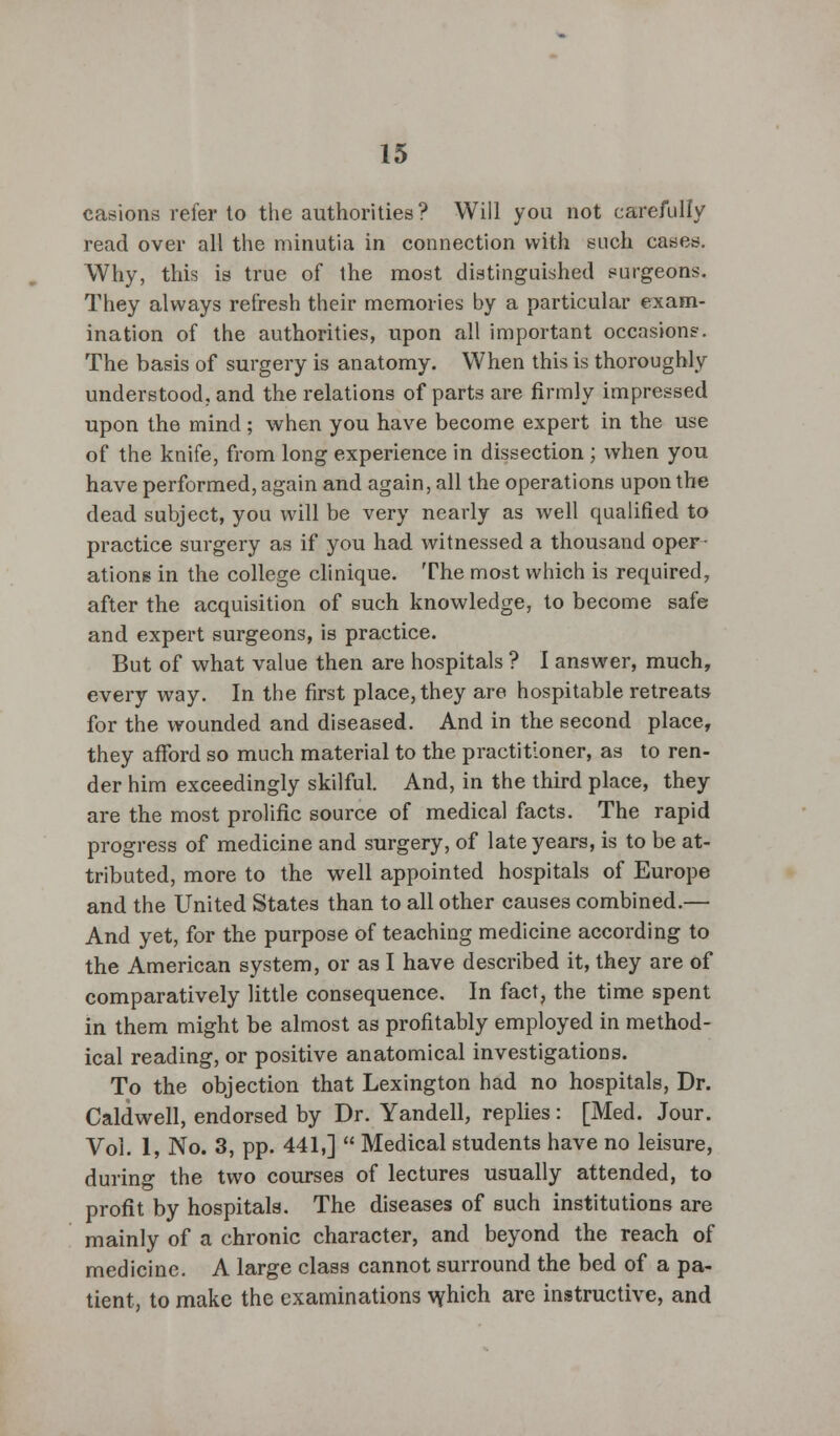 casions refer to the authorities? Will you not carefully read over all the minutia in connection with such cases. Why, this is true of the most distinguished surgeons. They always refresh their memories by a particular exam- ination of the authorities, upon all important occasions. The basis of surgery is anatomy. When this is thoroughly understood, and the relations of parts are firmly impressed upon the mind; when you have become expert in the use of the knife, from long experience in dissection ; when you have performed, again and again, all the operations upon the dead subject, you will be very nearly as well qualified to practice surgery as if you had witnessed a thousand oper- ations in the college clinique. The most which is required, after the acquisition of such knowledge, to become safe and expert surgeons, is practice. But of what value then are hospitals ? I answer, much, every way. In the first place, they are hospitable retreats for the wounded and diseased. And in the second place, they afford so much material to the practitioner, as to ren- der him exceedingly skilful. And, in the third place, they are the most prolific source of medical facts. The rapid progress of medicine and surgery, of late years, is to be at- tributed, more to the well appointed hospitals of Europe and the United States than to all other causes combined.— And yet, for the purpose of teaching medicine according to the American system, or as I have described it, they are of comparatively little consequence. In fact, the time spent in them might be almost as profitably employed in method- ical reading, or positive anatomical investigations. To the objection that Lexington had no hospitals, Dr. Caldwell, endorsed by Dr. Yandell, replies: [Med. Jour. Vol. 1, No. 3, pp. 441,]  Medical students have no leisure, during the two courses of lectures usually attended, to profit by hospitals. The diseases of such institutions are mainly of a chronic character, and beyond the reach of medicine. A large class cannot surround the bed of a pa- tient, to make the examinations vyhich are instructive, and