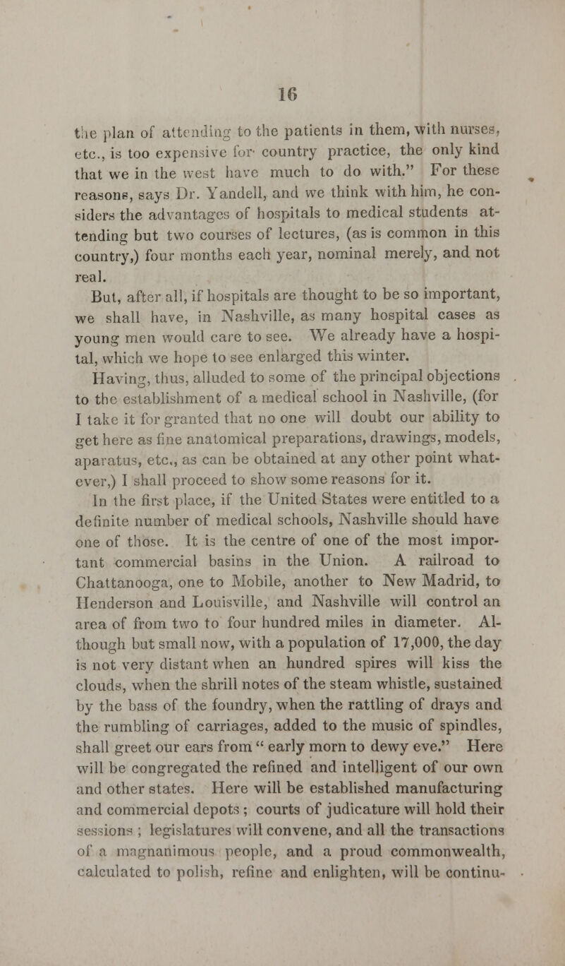 the plan of attending to the patients in them, with nurses, etc., is too expensive Tor country practice, the only kind that we in the west have much to do with. For these reasons, says Dr. Yandell, and we think with him, he con- siders the advantages of hospitals to medical students at- tending but two courses of lectures, (as is common in this country,) four months each year, nominal merely, and not real. But, after all, if hospitals are thought to be so important, we shall have, in Nashville, as many hospital cases as young men would care to see. We already have a hospi- tal, which we hope to see enlarged this winter. Having, thus, alluded to some of the principal objections to the establishment of a medical school in Nashville, (for I take it for granted that no one will doubt our ability to get here as fine anatomical preparations, drawings, models, apavatus, etc, as can be obtained at any other point what- ever,) I shall proceed to show some reasons for it. In the first place, if the United States were entitled to a definite number of medical schools, Nashville should have one of those. It is the centre of one of the most impor- tant commercial basins in the Union. A railroad to Chattanooga, one to Mobile, another to New Madrid, to Henderson and Louisville, and Nashville will control an area of from two to four hundred miles in diameter. Al- though but small now, with a population of 17,000, the day is not very distant when an hundred spires will kiss the clouds, when the shrill notes of the steam whistle, sustained by the bass of the foundry, when the rattling of drays and the rumbling of carriages, added to the music of spindles, shall greet our ears from  early morn to dewy eve. Here will be congregated the refined and intelligent of our own and other states. Here will be established manufacturing and commercial depots ; courts of judicature will hold their sessions ; legislatures will convene, and all the transactions of a magnanimous people, and a proud commonwealth, calculated to polish, refine and enlighten, will be continu-