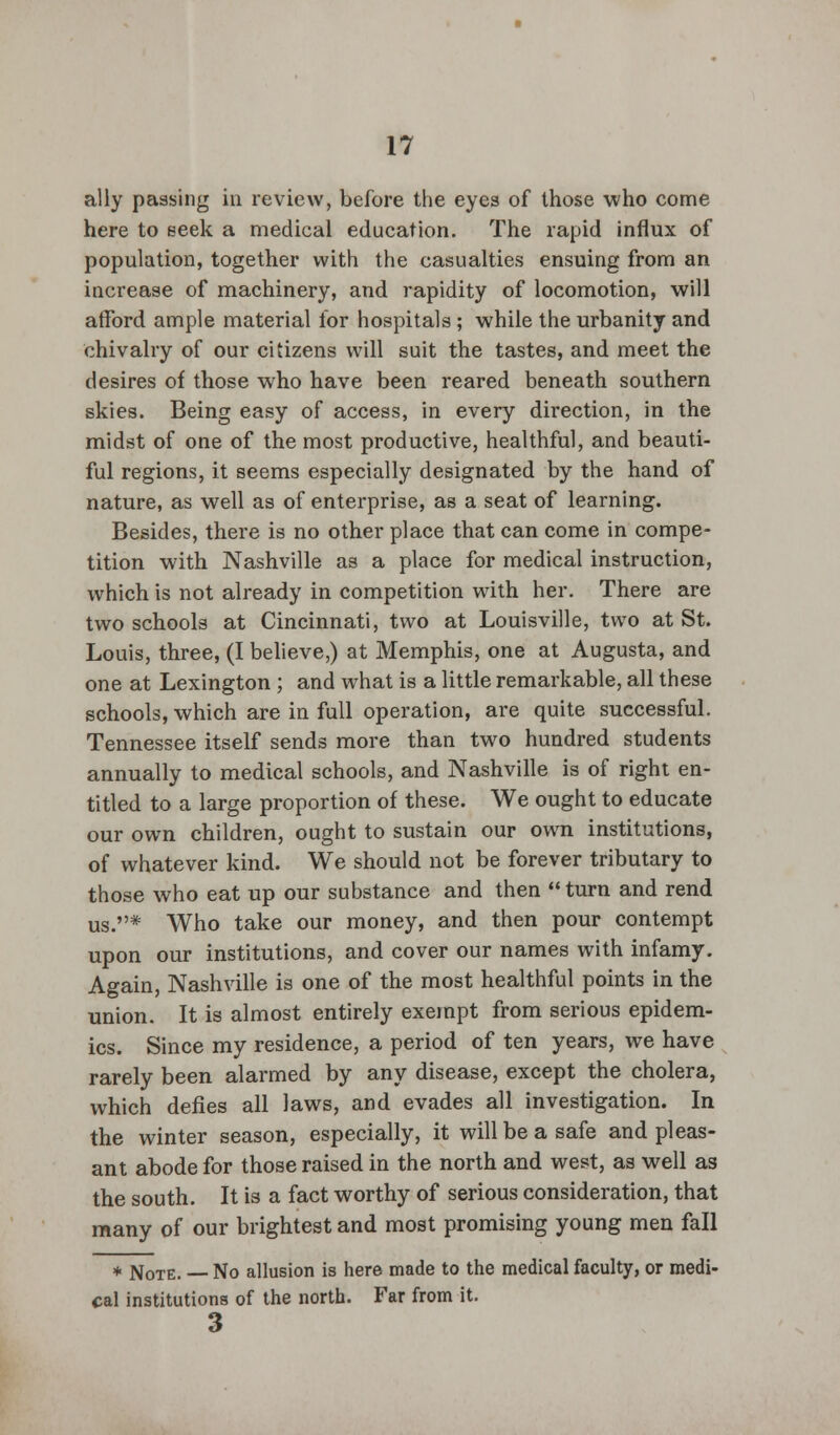 ally passing in review, before the eyes of those who come here to seek a medical education. The rapid influx of population, together with the casualties ensuing from an increase of machinery, and rapidity of locomotion, will afford ample material tor hospitals ; while the urbanity and chivalry of our citizens will suit the tastes, and meet the desires of those who have been reared beneath southern skies. Being easy of access, in every direction, in the midst of one of the most productive, healthful, and beauti- ful regions, it seems especially designated by the hand of nature, as well as of enterprise, as a seat of learning. Besides, there is no other place that can come in compe- tition with Nashville as a place for medical instruction, which is not already in competition with her. There are two schools at Cincinnati, two at Louisville, two at St. Louis, three, (I believe,) at Memphis, one at Augusta, and one at Lexington ; and what is a little remarkable, all these schools, which are in full operation, are quite successful. Tennessee itself sends more than two hundred students annually to medical schools, and Nashville is of right en- titled to a large proportion of these. We ought to educate our own children, ought to sustain our own institutions, of whatever kind. We should not be forever tributary to those who eat up our substance and then  turn and rend us.* Who take our money, and then pour contempt upon our institutions, and cover our names with infamy. Again, Nashville is one of the most healthful points in the union. It is almost entirely exempt from serious epidem- ics. Since my residence, a period of ten years, we have rarely been alarmed by any disease, except the cholera, which defies all laws, and evades all investigation. In the winter season, especially, it will be a safe and pleas- ant abode for those raised in the north and west, as well as the south. It is a fact worthy of serious consideration, that many of our brightest and most promising young men fall * Note. No allusion is here made to the medical faculty, or medi- cal institutions of the north. Far from it. 3
