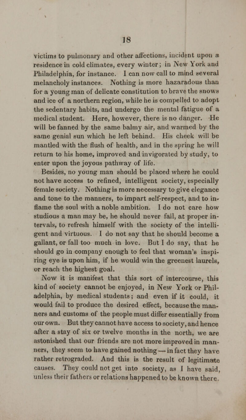victims to pulmonary and other affections, incident upon a residence in cold climates, every winter; in New York and Philadelphia, for instance. I can now call to mind several melancholy instances. Nothing is more hazaradous than for a young man of delicate constitution to brave the snows and ice of a northern region, while he is compelled to adopt the sedentary habits, and undergo the mental fatigue of a medical student. Here, however, there is no danger. He will be fanned by the same balmy air, and warmed by the same genial sun which he left behind. His cheek will be mantled with the flush of health, and in the spring he will return to his home, improved and invigorated by study, to enter upon the joyous pathway of life. Besides, no young man should be placed where he could not have access to refined, intelligent society, especially female society. Nothing is more necessary to give elegance and tone to the manners, to impart self-respect, and to in- flame the soul with a noble ambition. I do not care how studious a man may be, he should never fail, at proper in- tervals, to refresh himself with the society of the intelli- gent and virtuous. I do not say that he should become a gallant, or fall too much in love. But I do say, that he should go in company enough to feel that woman's inspi- ring eye is upon him, if he would win the greenest laurels, or reach the highest goal. Now it is manifest that this sort of intercourse, this kind of society cannot be enjoyed, in New York or Phil- adelphia, by medical students; and even if it could, it would fail to produce the desired effect, because the man- ners and customs of the people must differ essentially from our own. But they cannot have access to society, and hence after a stay of six or twelve months in the north, we are astonished that our friends are not more improved in man- ners, they seem to have gained nothing — in fact they have rather retrograded. And this is the result of legitimate causes. They could not get into society, as I have said, unless their fathers or relations happened to be known there.