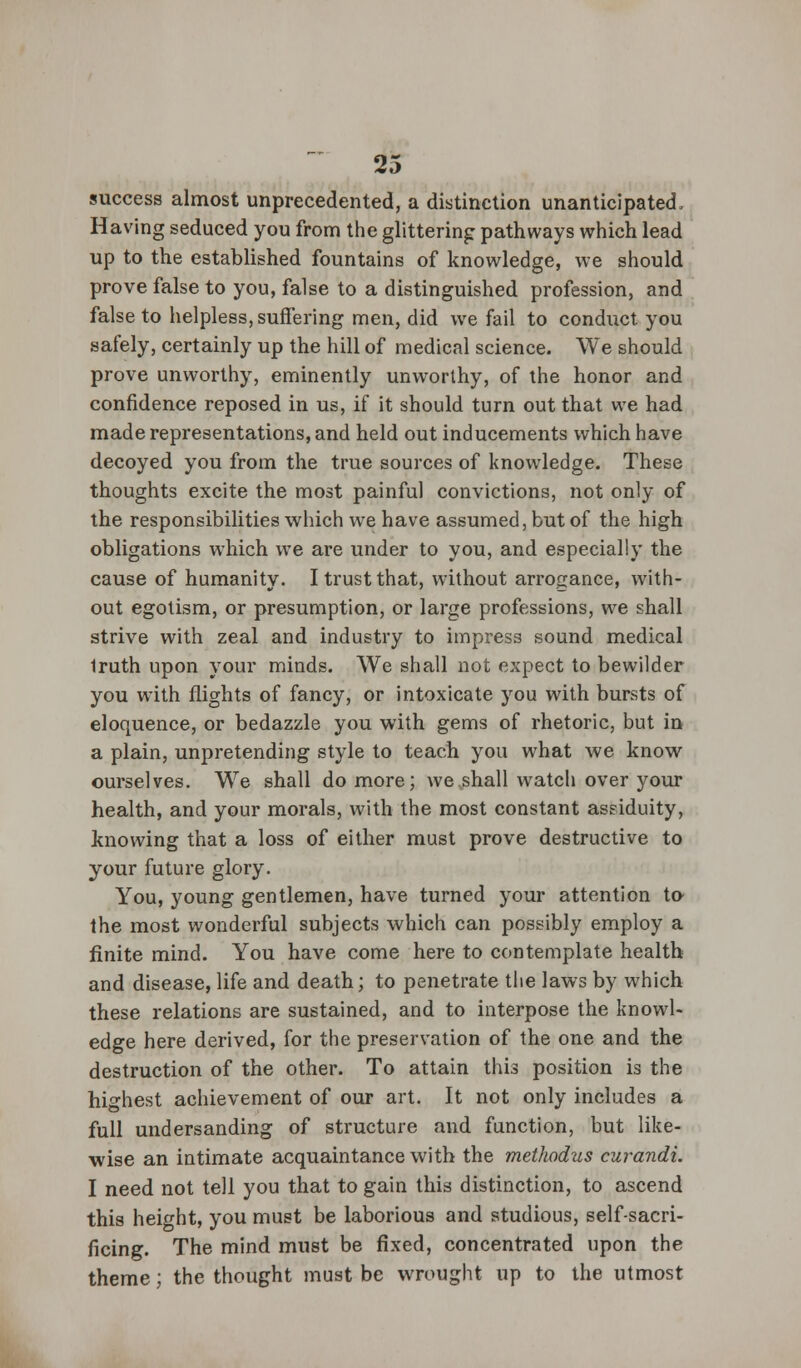 success almost unprecedented, a distinction unanticipated, Having seduced you from the glittering pathways which lead up to the established fountains of knowledge, we should prove false to you, false to a distinguished profession, and false to helpless, suffering men, did we fail to conduct, you safely, certainly up the hill of medical science. We should prove unworthy, eminently unworthy, of the honor and confidence reposed in us, if it should turn out that we had made representations, and held out inducements which have decoyed you from the true sources of knowledge. These thoughts excite the most painful convictions, not only of the responsibilities which we have assumed, but of the high obligations w7hich we are under to you, and especially the cause of humanity. I trust that, without arrogance, with- out egotism, or presumption, or large professions, we shall strive with zeal and industry to impress sound medical 1ruth upon your minds. We shall not expect to bewilder you with flights of fancy, or intoxicate you with bursts of eloquence, or bedazzle you with gems of rhetoric, but in a plain, unpretending style to teach you what we know ourselves. We shall do more; we shall watch over your health, and your morals, with the most constant assiduity, knowing that a loss of either must prove destructive to your future glory. You, young gentlemen, have turned your attention to the most wonderful subjects which can possibly employ a finite mind. You have come here to contemplate health and disease, life and death; to penetrate the laws by which these relations are sustained, and to interpose the knowl- edge here derived, for the preservation of the one and the destruction of the other. To attain this position is the highest achievement of our art. It not only includes a full undersanding of structure and function, but like- wise an intimate acquaintance with the methodus curandi. I need not tell you that to gain this distinction, to ascend this height, you must be laborious and studious, self-sacri- ficing. The mind must be fixed, concentrated upon the theme; the thought must be wrought up to the utmost