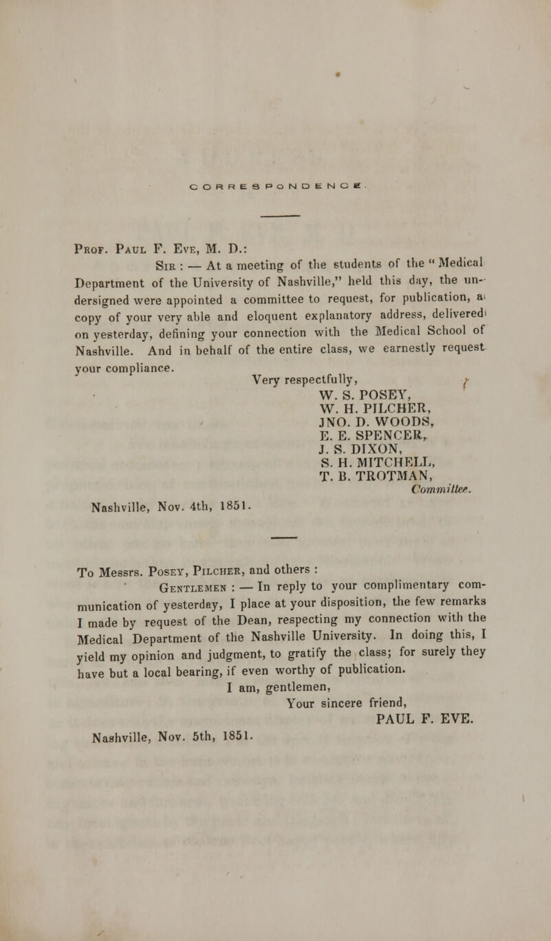 CORRESPONDENCE Prof. Paul F. Eve, M. D.: Sir : — At a meeting of the students of the  Medical Department of the University of Nashville, held this day, the un- dersigned were appointed a committee to request, for publication, a. copy of your very able and eloquent explanatory address, delivered on yesterday, defining your connection with the Medical School of Nashville. And in behalf of the entire class, we earnestly request your compliance. Very respectfully, j- W. S. POSEY, W. H. PILCHER, J NO. D. WOODS, E. E. SPENCER, J. S. DIXON, S. H. MITCHELL, T. B. TROT3IAN, Committee. Nashville, Nov. 4th, 1851. To Messrs. Posey, Pilcher, and others : Gentlemen : — In reply to your complimentary com- munication of yesterday, I place at your disposition, the few remarks I made by request of the Dean, respecting my connection with the Medical Department of the Nashville University. In doing this, I yield my opinion and judgment, to gratify the class; for surely they have but a local bearing, if even worthy of publication. I am, gentlemen, Your sincere friend, PAUL F. EVE. Nashville, Nov. 5th, 1851.