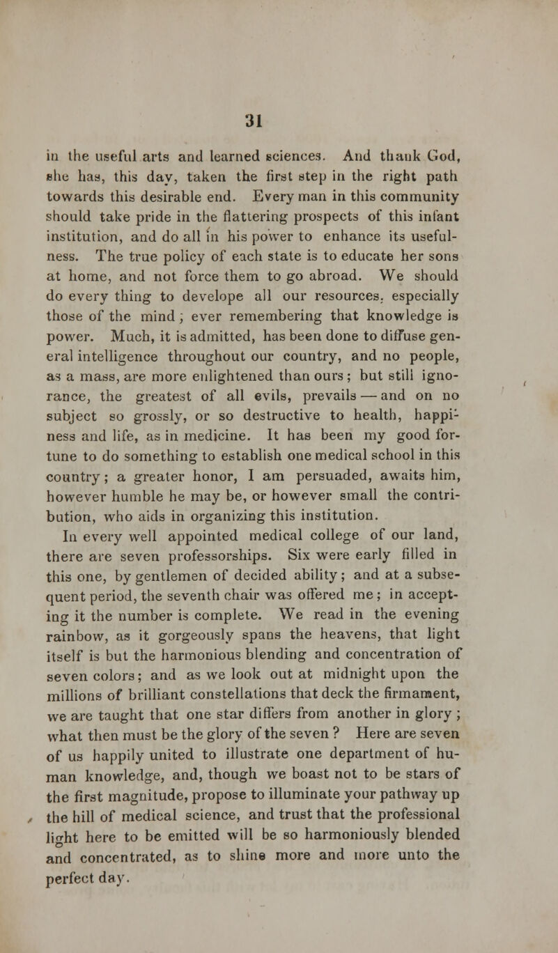 in the useful arts and learned sciences. And thank God, she has, this day, taken the first step in the right path towards this desirable end. Every man in this community should take pride in the flattering prospects of this infant institution, and do all in his power to enhance its useful- ness. The true policy of each state is to educate her sons at home, and not force them to go abroad. We should do every thing to develope all our resources, especially those of the mind; ever remembering that knowledge is power. Much, it is admitted, has been done to diffuse gen- eral intelligence throughout our country, and no people, as a mass, are more enlightened than ours ; but still igno- rance, the greatest of all evils, prevails — and on no subject so grossly, or so destructive to health, happi1 ness and life, as in medicine. It has been my good for- tune to do something to establish one medical school in this country; a greater honor, I am persuaded, awaits him, however humble he may be, or however small the contri- bution, who aids in organizing this institution. In every well appointed medical college of our land, there are seven professorships. Six were early filled in this one, by gentlemen of decided ability; and at a subse- quent period, the seventh chair was offered me ; in accept- ing it the number is complete. We read in the evening rainbow, as it gorgeously spans the heavens, that light itself is but the harmonious blending and concentration of seven colors; and as we look out at midnight upon the millions of brilliant constellations that deck the firmament, we are taught that one star differs from another in glory ; what then must be the glory of the seven ? Here are seven of us happily united to illustrate one department of hu- man knowledge, and, though we boast not to be stars of the first magnitude, propose to illuminate your pathway up the hill of medical science, and trust that the professional lio-ht here to be emitted will be so harmoniously blended and concentrated, as to shine more and more unto the perfect day.