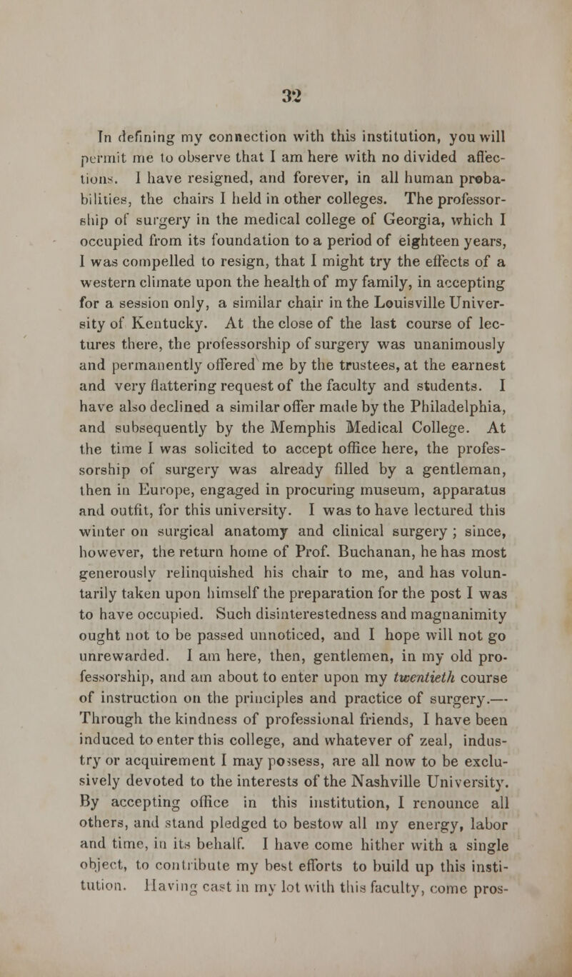 Tn defining my connection with this institution, you will permit me to observe that I am here with no divided affec- tions. I have resigned, and forever, in all human proba- bilities, the chairs I held in other colleges. The professor- ship of surgery in the medical college of Georgia, which I occupied from its foundation to a period of eighteen years, 1 was compelled to resign, that I might try the effects of a western climate upon the health of my family, in accepting for a session only, a similar chair in the Louisville Univer- sity of Kentucky. At the close of the last course of lec- tures there, the professorship of surgery was unanimously and permanently offered me by the trustees, at the earnest and very flattering request of the faculty and students. I have also declined a similar offer made by the Philadelphia, and subsequently by the Memphis Medical College. At the time I was solicited to accept office here, the profes- sorship of surgery was already filled by a gentleman, then in Europe, engaged in procuring museum, apparatus and outfit, for this university. I was to have lectured this winter on surgical anatomy and clinical surgery ; since, however, the return home of Prof. Buchanan, he has most generously relinquished his chair to me, and has volun- tarily taken upon himself the preparation for the post I was to have occupied. Such disinterestedness and magnanimity ought not to be passed unnoticed, and I hope will not go unrewarded. I am here, then, gentlemen, in my old pro- fessorship, and am about to enter upon my twentieth course of instruction on the principles and practice of surgery.— Through the kindness of professional friends, I have been induced to enter this college, and whatever of zeal, indus- try or acquirement I may possess, are all now to be exclu- sively devoted to the interests of the Nashville University. By accepting office in this institution, I renounce all others, and stand pledged to bestow all my energy, labor and time, in its behalf. I have come hither with a single object, to contribute my best efforts to build up this insti- tution. Having cast in my lot with this faculty, come pros-