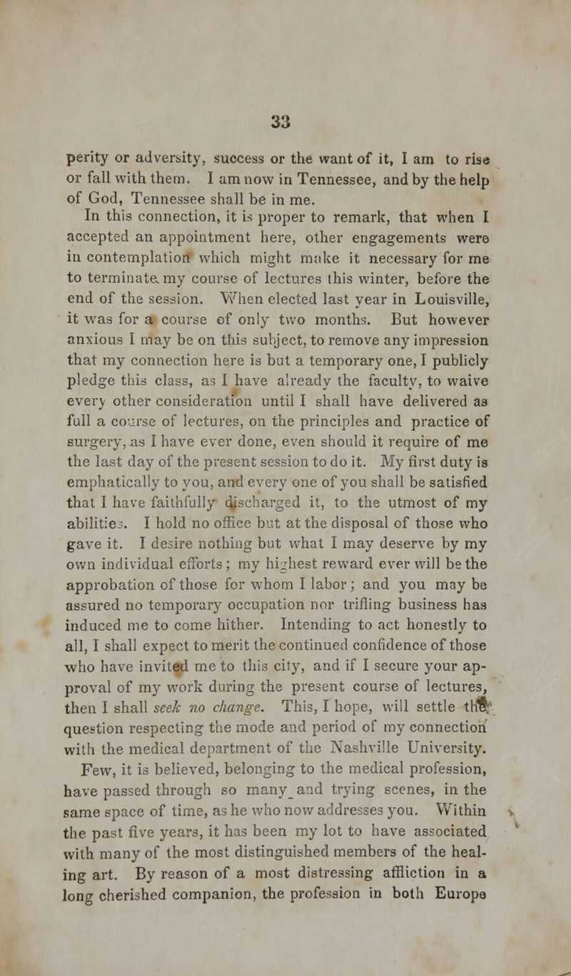 perity or adversity, success or the want of it, I am to rise or fall with them. I am now in Tennessee, and by the help of God, Tennessee shall be in me. In this connection, it is proper to remark, that when I accepted an appointment here, other engagements were in contemplation which might moke it necessary for me to terminatamy course of lectures this winter, before the end of the session. When elected last year in Louisville, it was for a course of only two months. But however anxious I may be on this subject, to remove any impression that my connection here is but a temporary one, I publicly pledge this class, as I have already the faculty, to waive everj- other consideration until I shall have delivered as full a course of lectures, on the principles and practice of surgery, as I have ever done, even should it require of me the last day of the present session to do it. My first duty is emphatically to you, and every one of you shall be satisfied that I have faithfully discharged it, to the utmost of my abilities. I hold no office but at the disposal of those who gave it. I desire nothing but what I may deserve by my own individual efforts ; my highest reward ever will be the approbation of those for whom I labor; and you may be assured no temporary occupation nor trifling business has induced me to come hither. Intending to act honestly to all, I shall expect to merit the continued confidence of those who have invited me to this city, and if I secure your ap- proval of my work during the present course of lectures, then I shall seek no change. This, I hope, will settle tH$: question respecting the mode and period of my connection with the medical department of the Nashville University. Few, it is believed, belonging to the medical profession, have passed through so many_and trying scenes, in the same space of time, as he who now addresses you. Within i the past five years, it has been my lot to have associated with many of the most distinguished members of the heal- ing art. By reason of a most distressing affliction in a long cherished companion, the profession in both Europe