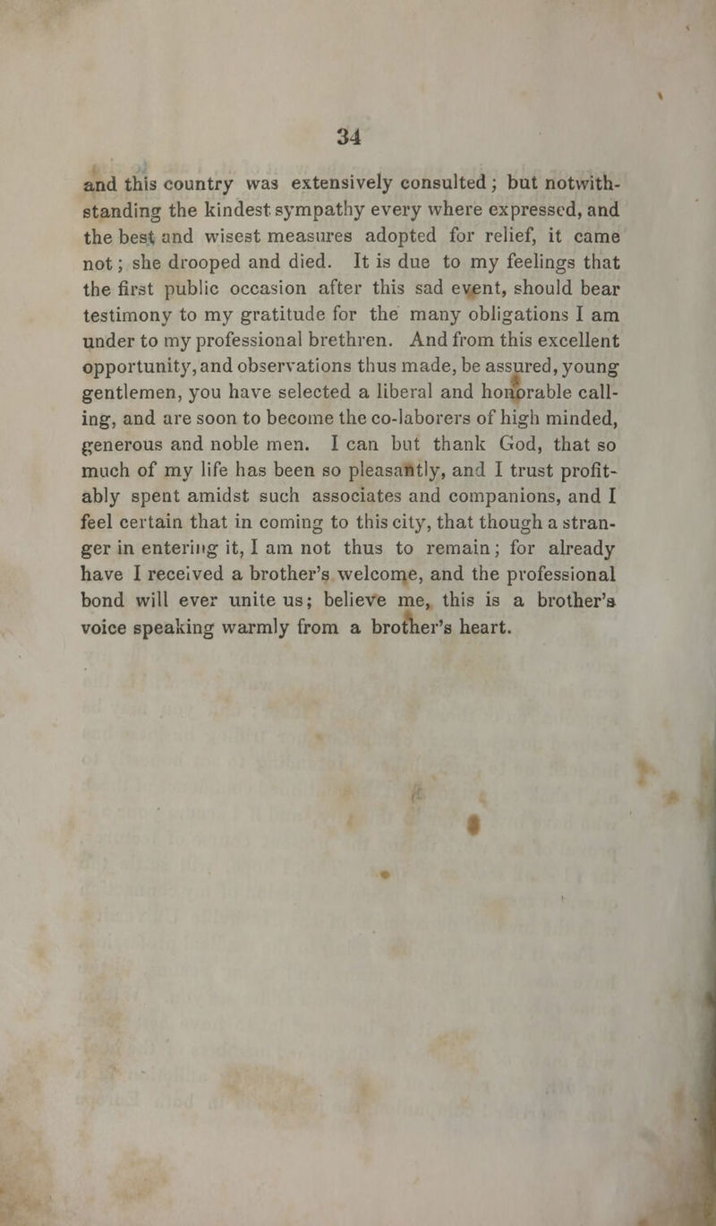 and this country was extensively consulted; but notwith- standing the kindest, sympathy every where expressed, and the best and wisest measures adopted for relief, it came not; she drooped and died. It is due to my feelings that the first public occasion after this sad event, should bear testimony to my gratitude for the many obligations I am under to my professional brethren. And from this excellent opportunity, and observations thus made, be assured, young gentlemen, you have selected a liberal and honorable call- ing, and are soon to become the co-laborers of high minded, generous and noble men. I can but thank God, that so much of my life has been so pleasantly, and I trust profit- ably spent amidst such associates and companions, and I feel certain that in coming to this city, that though a stran- ger in entering it, I am not thus to remain; for already have I received a brother's welcome, and the professional bond will ever unite us; believe me, this is a brother's voice speaking warmly from a brother's heart.