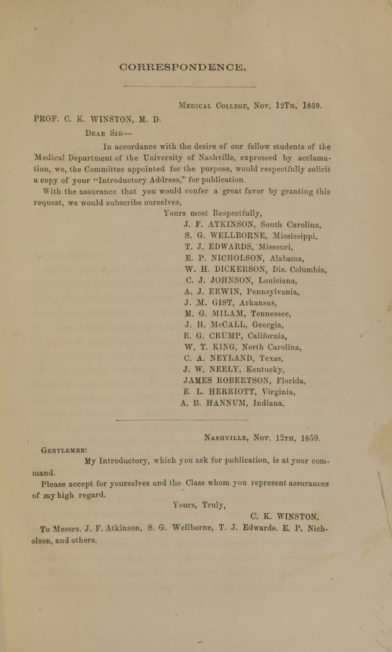 CORRESPONDENCE. Medical College, Nov. 12Th, 1859. PROF. C. K. WINSTON, M. D. Dear Sir— In accordance with the desire of our fellow students of the Medical Department of the University of Nashville, expressed by acclama- tion, we, the Committee appointed for the purpose, would respectfully solicit a copy of your Introductory Address, for publication With the assurance that you would confer a great favor by granting this request, we would subscribe ourselves, Yours most Respectfully, J. F. ATKINSON, South Carolina, S. G. WELLBORNE, Mississippi, T. J. EDWARDS, Missouri, E. P. NICHOLSON, Alabama, W. H. DICKERSON, Dis. Columbia, C. J. JOHNSON, Louisiana, A. J. ERWIN, Pennsylvania, J. M. GIST, Arkansas, M. G. MILAM, Tennessee, J. H. McCALL, Georgia, E. G. CRUMP, California, W. T. KING, North Carolina, C. A. NEYLAND, Texas, J. W. NEELY, Kentucky, JAMES ROBERTSON, Florida, E. L. HERRIOTT, Virginia, A. B. HANNUM, Indiana. Nashville, Nov. 12th, 1859. Gentlemen: My Introductory, which you ask for publication, is at your com- mand. Please accept for yourselves and the Class whom you represent assurances of my high regard. Yours, Truly, C. K. WINSTON. To Messrs. J. F. Atkinson, S. G. Wellborne, T. J. Edwards. E. P. Nich- olson, and others.