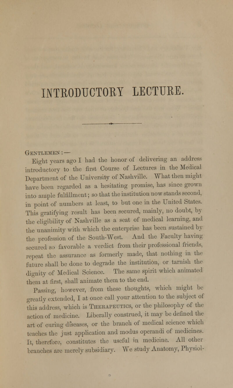 INTRODUCTORY LECTURE. Gentlemen : — Eight years ago I had the honor of delivering an address introductory to the first Course of Lectures in the Medical Department of the University of Nashville. What then might have been regarded as a hesitating promise, has since grown into ample fulfillment; so that the institution now stands second, in point of numbers at least, to but one in the United States. This gratifying result has been secured, mainly, no doubt, by the eligibility of Nashville as a seat of medical learning, and the unanimity with which the enterprise has been sustained by the profession of the South-West. And the Faculty having secured so favorable a verdict from their professional friends, repeat the assurance as formerly made, that nothing in the future shall be done to degrade the institution, or tarnish the dignity of Medical Science. The same spirit which animated them at first, shall animate them to the end. Passing, however, from these thoughts, which might be greatly extended, I at once call your attention to the subject of this address, which is Therapeutics, or the philosophy of the action of medicine. Liberally construed, it may be defined the art of curing diseases, or the branch of medical science which teaches the just application and modus operandi of medicines. It, therefore, constitutes the useful in medicine. All other branches are merely subsidiary. We study Anatomy, Physiol-