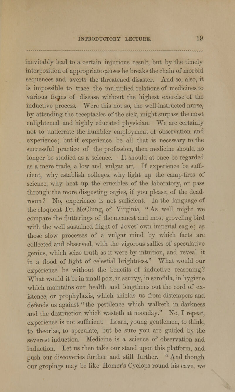 inevitably lead to a certain injurious result, but by the timely interposition of appropriate causes he breaks the chain of morbid sequences and averts the threatened disaster. And so, also, it is impossible to trace the multiplied relations of medicines to various forjns of disease without the highest exercise of the inductive process. Were this not so, the well-instructed nurse, by attending the receptacles of the sick, might surpass the most enlightened and highly educated physician. We are certainly not to underrate the humbler employment of observation and experience; but if experience be all that is necessary to the successful practice of the profession, then medicine should no longer be studied as a science. It should at once be regarded as a mere trade, a low and vulgar art. If experience be suffi- cient, why establish colleges, why light up the camp-fires of science, why heat up the crucibles of the laboratory, or pass through the more disgusting orgies, if you please, of the dead- room ? No, experience is not sufficient. In the language of the eloquent Dr. McClung, of Virginia,  As well might we compare the flutterings of the meanest and most groveling bird with the well sustained flight of Joves' own imperial eagle; as those slow processes of a vulgar mind by which facts are collected and observed, with the vigorous sallies of speculative genius, which seize truth as it were by intuition, and reveal it in a flood of light of celestial brightness. What would our experience be without the benefits of inductive reasoning? What would it be in small pox, in scurvy, in scrofula, in hygiene which maintains our health and lengthens out the cord of ex- istence, or prophylaxis, which shields us from distempers and defends us against the pestilence which walketh in darkness and the destruction which wasteth at noonday. No, I repeat, experience is not sufficient. Learn, young gentlemen, to think, to theorize, to speculate, but be sure you are guided by the severest induction. Medicine is a science of observation and induction. Let us then take our stand upon this platform, and push our discoveries further and still further. And though our gropings may be like Homer's Cyclops round his cave, we