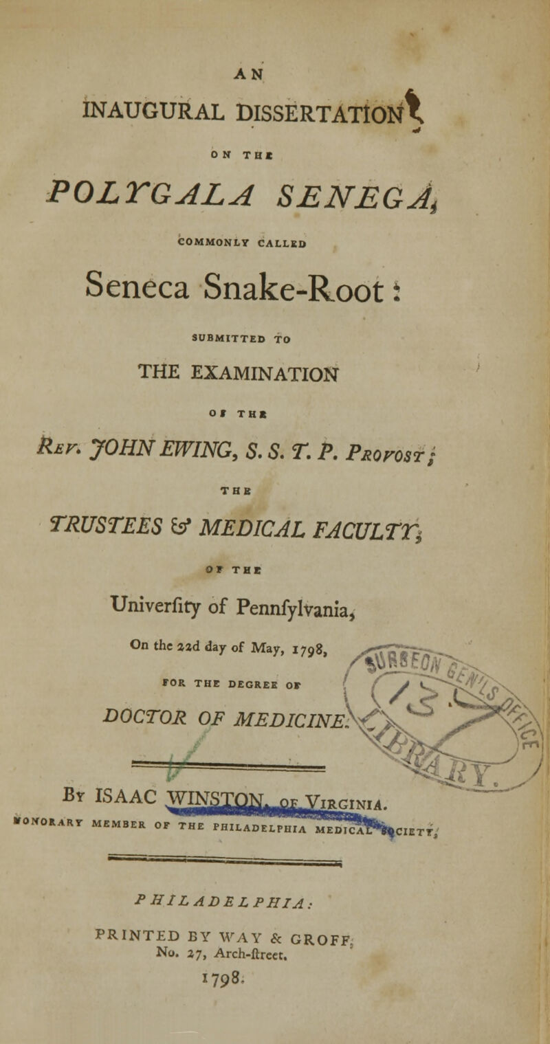 AN INAUGURAL DISSERTATION^ ON TBI POLYGALA SEN EG At COMMONLY CALLED Seneca Snake-Root 5 SUBMITTED TO THE EXAMINATION Of THt far. JOHNEWING, S. S. T. P. Provost; TBI TRUSTEES & MEDICAL FACULTY or THE Univerfity of Pennfylvania, On the aad day of May, 1798, *OR THE DEGREE OF [ / J ~CrS DOCTOR OF MEDICINESf\^ •■ M Br ISAAC = ^^t: •fONORART MEMBER OF THE PHILADELrW M^DIC^bciETY, PHILADELPHIA: PRINTED BY WAY & GROFF. No. 27, Arch-ftrcer. 1798.