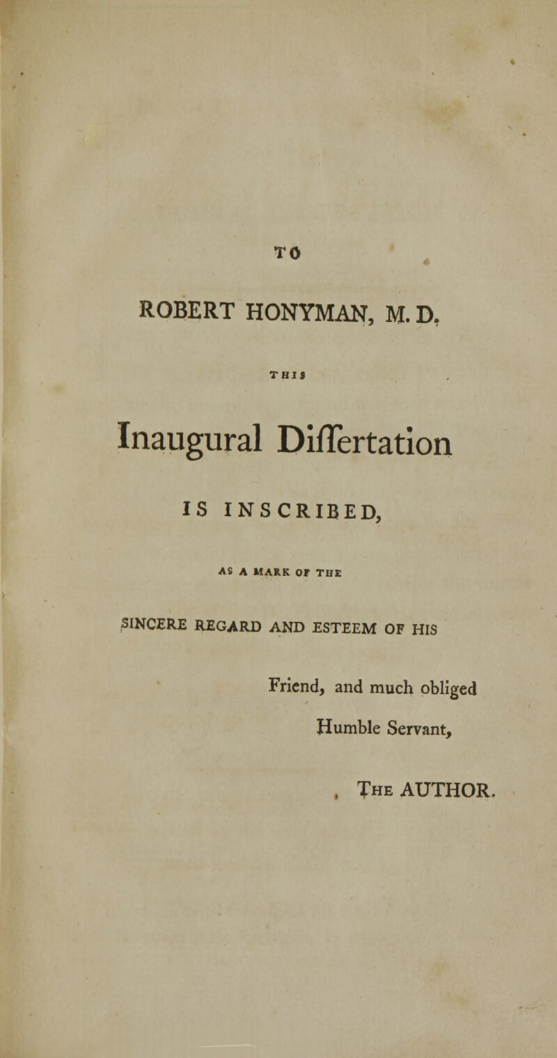 TO ROBERT HONYMAN, M.D, THIS Inaugural Diflertation IS INSCRIBED, AS A MARK or THE SINCERE REGARD AND ESTEEM OF HIS Friend, and much obliged Humble Servant, , The AUTHOR.