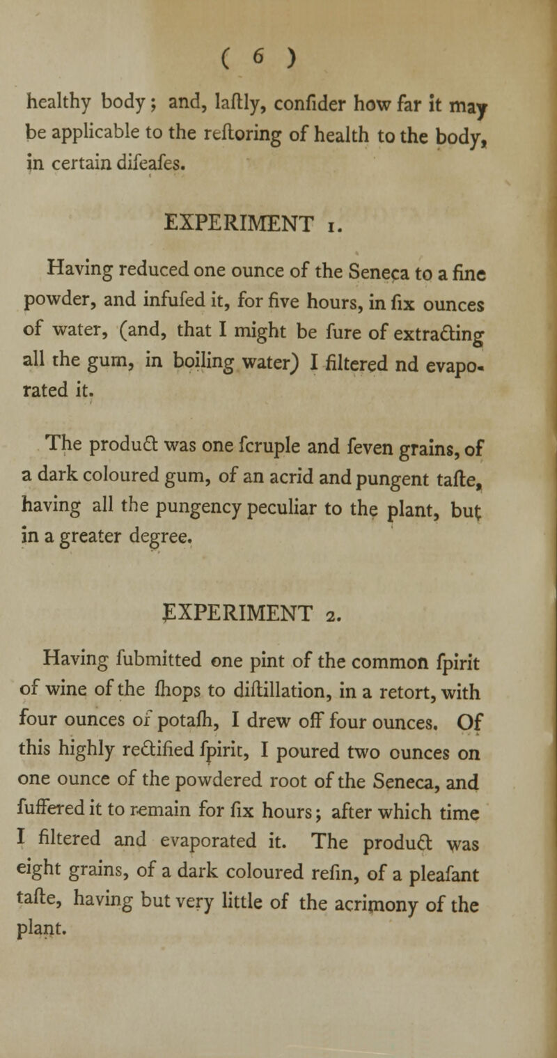 healthy body; and, laflly, confider how far it may be applicable to the refloring of health to the body, in certain difeafes. EXPERIMENT i. Having reduced one ounce of the Seneca to a fine powder, and infufed it, for five hours, in fix ounces of water, (and, that I might be fure of extracting all the gum, in boiling water) I filtered nd evapo. rated it. The product was one fcruple and feven grains, of a dark coloured gum, of an acrid and pungent tafle, having all the pungency peculiar to the plant, but in a greater degree. EXPERIMENT 2. Having fubmitted one pint of the common fpirit of wine of the mops to diftillation, in a retort, with four ounces of potafh, I drew off four ounces. Of this highly rectified fpirit, I poured two ounces on one ounce of the powdered root of the Seneca, and furTered it to remain for fix hours; after which time I filtered and evaporated it. The product was eight grains, of a dark coloured refin, of a pleafant tafte, having but very little of the acrimony of the plant.