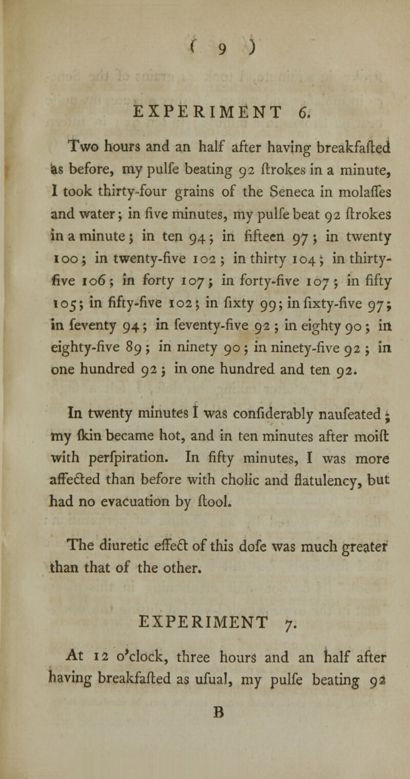EXPERIMENT 6. Two hours and an half after having breakfafted 'as before, my pulfe beating 92 ftrokes in a minute, I took thirty-four grains of the Seneca in molaffes and water; in five minutes, my pulfe beat 92 ftrokes in a minute; in ten 94; in fifteen 97; in twenty 100 ; in twenty-five 102 ; in thirty 104; in thirty- five 106; in forty 107; in forty-five 107 ; in fifty 105 j in fifty-five 102; in fixty 99; infixty-five 97; in feventy 94; in feventy-five 92 ; in eighty 90 ; ill eighty-five 89 ; in ninety 90; in ninety-five 92 ; in one hundred 92 j in one hundred and ten 92. In twenty minutes I was confiderably naufeated • my flan became hot, and in ten minutes after moid with perfpiration. In fifty minutes, I was more affe&ed than before with cholic and flatulency, but had no evacuation by ftool. The diuretic effect of this dofe was much greater than that of the other. EXPERIMENT 7. At 12 o'clock, three hours and an half after having breakfafted as ufual, my pulfe beating 9a B