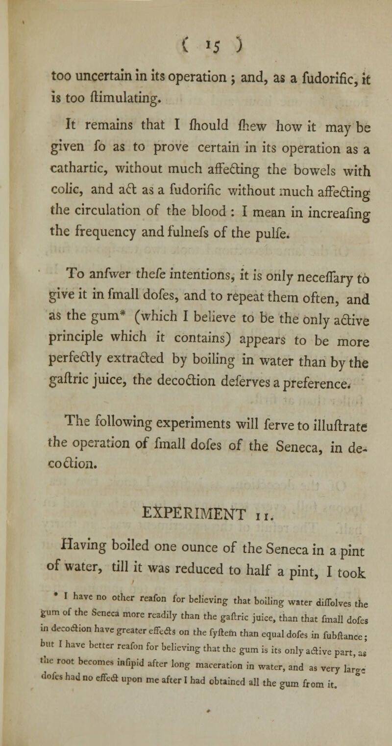 ( *5 ) too uncertain in its operation j and, as a fudorific, it is too ftimulating. It remains that I mould mew how it may be given fo as to prove certain in its operation as a cathartic, without much affecting the bowels with colic, and aft as a fudorific without much affecting the circulation of the blood : I mean in increafing the frequency and fulnefs of the pulfe. To anfwer theie intentions, it is only neceffary to give it in fmall dofes, and to repeat them often, and as the gum* (which I believe to be the only active principle which it contains) appears to be more perfeftly extraded by boiling in water than by the gaflric juice, the decoction deferves a preference. The following experiments will ferve to illuftrate the operation of fmall dofes of the Seneca, in de- coction. EXPERIMENT n. Having boiled one ounce of the Seneca in a pint of water, till it was reduced to half a pint, I took • I have no other reafon for believing that boiling water diffolves the gum of the Seneca more readily than the gaftric juice, than that fmall dofes in decoction have greater effects on the fyftem than equal dofes in fubflance • but I have better reafon for believing that the gum is its only active part, J the root becomes infipid after long maceration in water, and as very large dofes had no effect upon me after I had obtained all the gum from it.