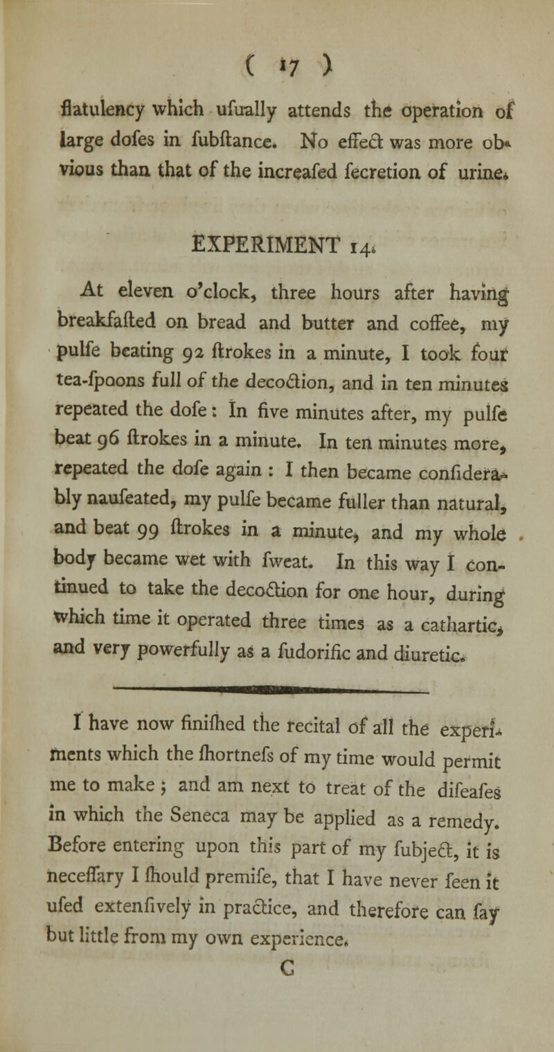 ( »7 ) flatulency which ufually attends the operation of large dofes in fubftance. No effect was more ob* vious than that of the increafed fecretion of urine* EXPERIMENT i4» At eleven o'clock, three hours after having breakfafted on bread and butter and coffee, my pulfe beating 92 ftrokes in a minute, I took four tea-fpoons full of the decoclion, and in ten minutes repeated the dofe: In five minutes after, my pulfe beat 96 ftrokes in a minute. In ten minutes more, repeated the dofe again : I then became confidera* bly naufeated, my pulfe became fuller than natural, and beat 99 ftrokes in a minute, and my whole body became wet with fweat. In this way I con- tinued to take the decoftion for one hour, during which time it operated three times as a cathartic, and very powerfully as a fudorific and diuretic. I have now finiflied the recital of all the experi- ments which the fhortnefs of my time would permit me to make j and am next to treat of the difeafes in which the Seneca may be applied as a remedy. Before entering upon this part of my fubjecl:, it is neceffary I mould premife, that I have never feen it ufed extenfively in pradice, and therefore can fay- but little from my own experience* G