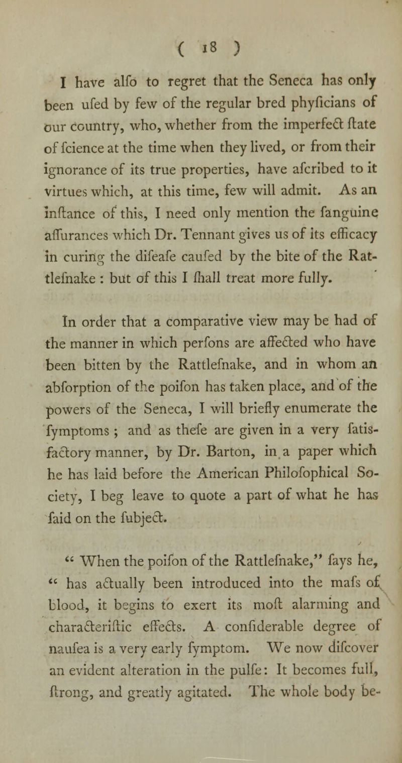 I have alfo to regret that the Seneca has only been ufed by few of the regular bred phyficians of our country, who, whether from the imperfect ftate of fcience at the time when they lived, or from their ignorance of its true properties, have afcribed to it virtues which, at this time, few will admit. As an inftance of this, I need only mention the fanguine affurances which Dr. Tennant gives us of its efficacy in curing the difeafe caufed by the bite of the Rat- tlefnake : but of this I mall treat more fully. In order that a comparative view may be had of the manner in which perfons are affected who have been bitten by the Rattlefnake, and in whom an abforption of the poifon has taken place, and of the powers of the Seneca, I will briefly enumerate the fymptoms ; and as thefe are given in a very fatis- factory manner, by Dr. Barton, in a paper which he has laid before the American Philofophical So- ciety, I beg leave to quote a part of what he has faid on the fubject.  When the poifon of the Rattlefnake, fays he,  has actually been introduced into the mafs of blood, it begins to exert its mod alarming and characteriftic effects. A confiderable degree of naufea is a very early fymptom. We now difcover an evident alteration in the pulfe: It becomes full, ftrong, and greatly agitated. The whole body be-