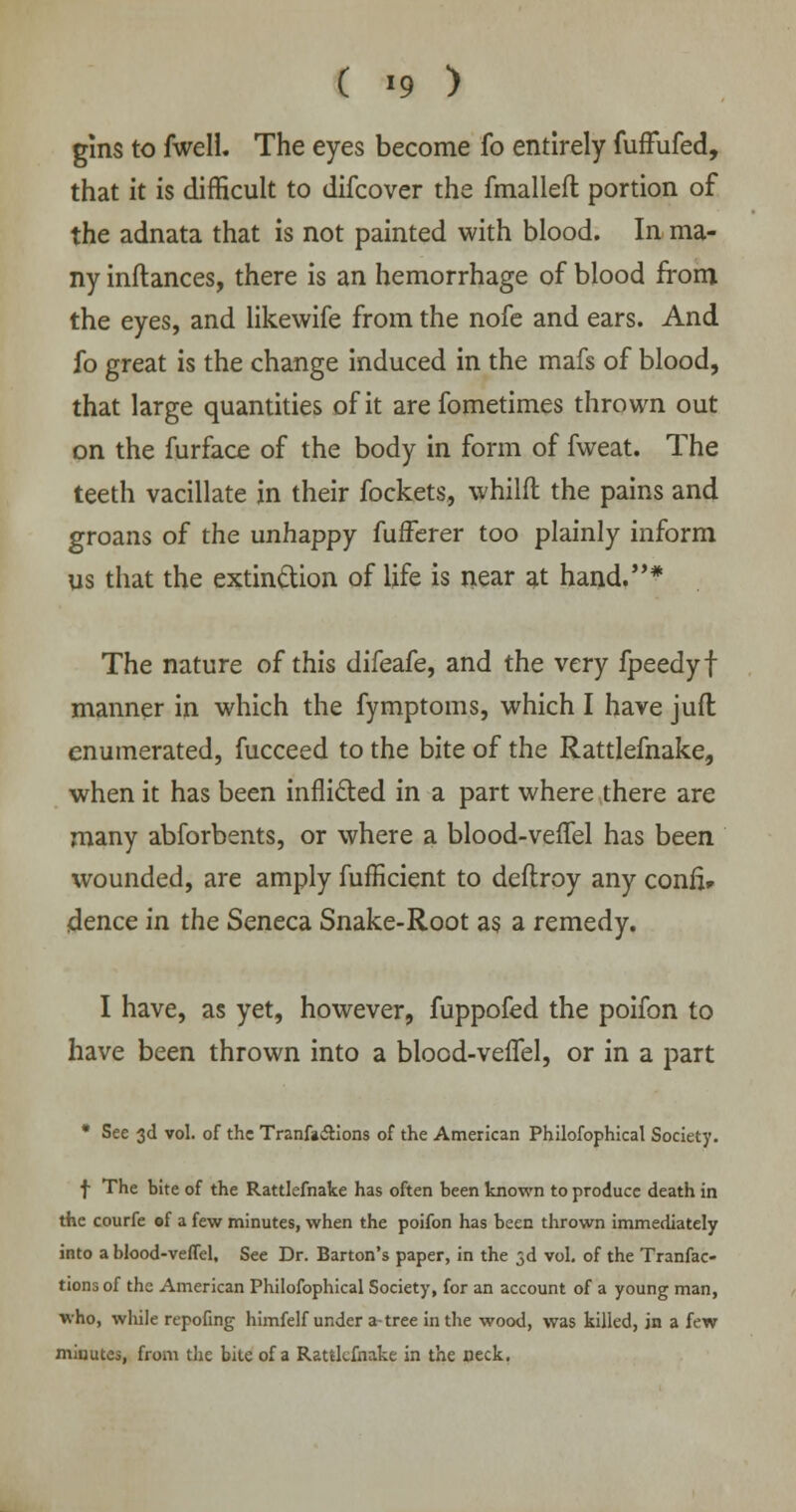 ( >9 ) gins to fwell. The eyes become fo entirely fuffufed, that it is difficult to difcover the fmalleft portion of the adnata that is not painted with blood. In ma- ny inftances, there is an hemorrhage of blood from the eyes, and likewife from the nofe and ears. And fo great is the change induced in the mafs of blood, that large quantities of it arefometimes thrown out on the furface of the body in form of fweat. The teeth vacillate in their fockets, whilfl the pains and groans of the unhappy fufferer too plainly inform us that the extinction of life is near at hand.* The nature of this difeafe, and the very fpeedyf manner in which the fymptoms, which I have juft enumerated, fucceed to the bite of the Rattlefnake, when it has been inflicted in a part where there are many abforbents, or where a blood-veffel has been wounded, are amply fufficient to deflroy any confl* dence in the Seneca Snake-Root as a remedy. I have, as yet, however, fuppofed the poifon to have been thrown into a blood-veffel, or in a part * See 3d vol. of the Tranfactions of the American Philofophical Society. f The bite of the Rattlefnake has often been known to produce death in the courfe of a few minutes, when the poifon has been thrown immediately into a blood-veffel. See Dr. Barton's paper, in the 3d vol. of the Tranfac- tionsof the American Philofophical Society, for an account of a young man, who, while repofing himfelf under a tree in the wood, was killed, in a few minutes, from the bite of a Rattlefnake in the neck.