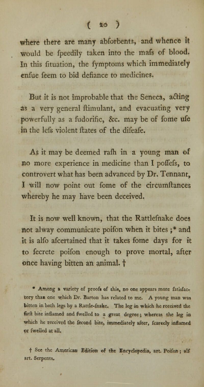 where there are many abforbents, and whence it would be fpeedily taken into the mafs of blood. In this fituation, the fymptoms which immediately enfue feem to bid defiance to medicines. But it is not improbable that the Seneca, acting as a very general ftimulant, and evacuating very powerfully as a fudorific, &c. may be of fome ufe in the lefs violent ftates of the difeafe. As it may be deemed rafh in a young man of no more experience in medicine than I poffefs, to controvert what has been advanced by Dr. Tennant, I will now point out fome of the circumftances whereby he may have been deceived. It is now well known, that the Rattlefnake does not alway communicate poifon when it bites ;* and it is alfo afcertained that it takes fome days for it to fecrete poifon enough to prove mortal, after once having bitten an animal. | * Among a variety of proofi of this, no one appears more fatisfac- tory than one which Dr. Barton has related to me. A young man was bitten in both legs by a Rattle-fnake. The leg in which he received the firft bite inflamed and fwelled to a great degree; whereas the leg in which he received the fecond bite, immediately after, fcarcely inflamed or fwelled at all, f See the American Edition of the Encyclopedia, art Poifon ; alf art. Serpents.