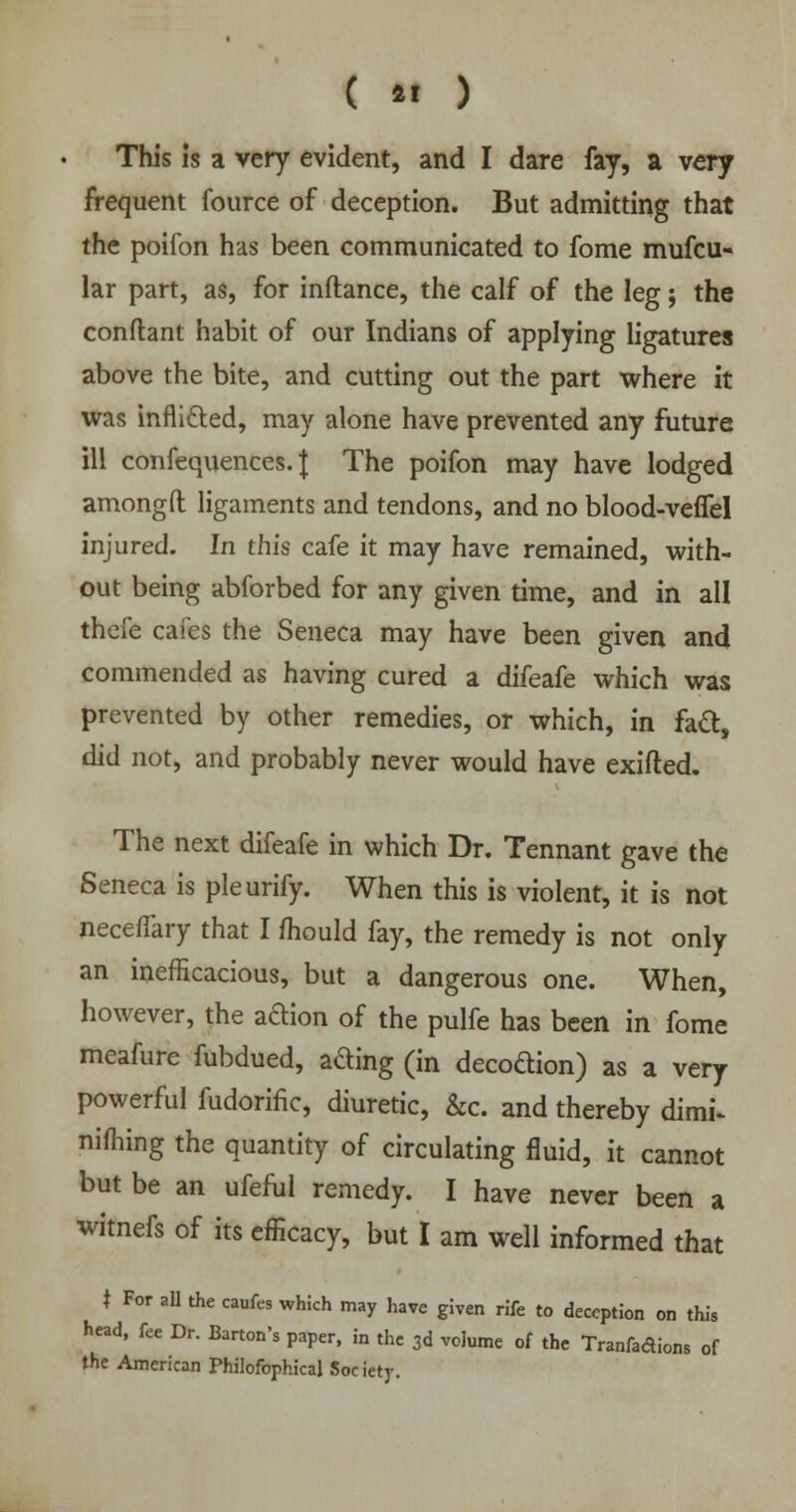 ( *• ) This is a very evident, and I dare fay, a very frequent fource of deception. But admitting that the poifon has been communicated to fome mufcu- lar part, as, for inftance, the calf of the leg; the conflant habit of our Indians of applying ligatures above the bite, and cutting out the part where it was inflicted, may alone have prevented any future ill confequences. J The poifon may have lodged amongft ligaments and tendons, and no blood-vefiel injured. In this cafe it may have remained, with- out being abforbed for any given time, and in all thefe cafes the Seneca may have been given and commended as having cured a difeafe which was prevented by other remedies, or which, in fact, did not, and probably never would have exifted. The next difeafe in which Dr. Tennant gave the Seneca is pleurify. When this is violent, it is not neceffary that I mould fay, the remedy is not only an inefficacious, but a dangerous one. When, however, the aftion of the pulfe has been in fome meafure fubdued, afting (in decodion) as a very powerful fudorific, diuretic, &c. and thereby dimi- nishing the quantity of circulating fluid, it cannot but be an ufeful remedy. I have never been a witnefs of its efficacy, but I am well informed that t For all the caufes which may have given rife to deception on this head, fee Dr. Barton's paper, in the 3d volume of the Tranfadions of the American Philofophical Society.
