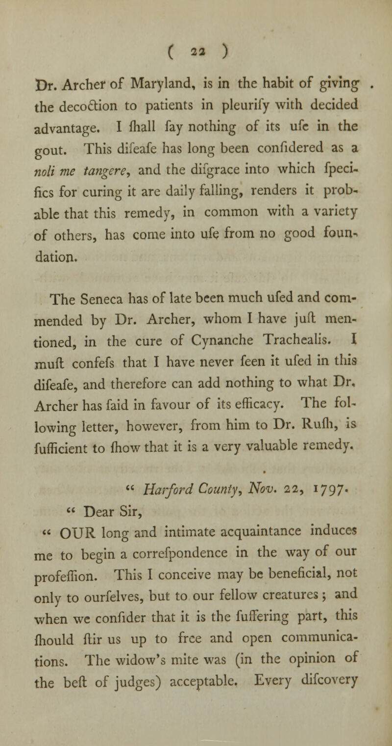 Dr. Archer of Maryland, is in the habit of giving the decoction to patients in pleurify with decided advantage. I mall fay nothing of its ufe in the gout. This difeafe has long been confidered as a noli me tangere, and the difgrace into which fpeci- fics for curing it are daily falling, renders it prob- able that this remedy, in common with a variety of others, has come into ufe from no good foun^ dation. The Seneca has of late been much ufed and com- mended by Dr. Archer, whom I have jufl men- tioned, in the cure of Cynanche Trachealis. I muft confefs that I have never feen it ufed in this difeafe, and therefore can add nothing to what Dr, Archer has faid in favour of its efficacy. The fol- lowing letter, however, from him to Dr. Rufli, is fufficient to mow that it is a very valuable remedy.  Harford County, Nov. 22, 1797.  Dear Sir,  OUR long and intimate acquaintance induces me to begin a correfpondence in the way of our profeffion. This I conceive may be beneficial, not only to ourfelves, but to our fellow creatures; and when we confider that it is the fuffering part, this mould ftir us up to free and open communica- tions. The widow's mite was (in the opinion of the bed of judges) acceptable. Every difcovery