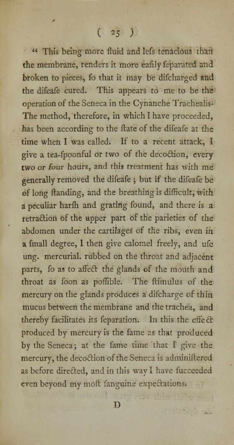  This being more fluid and lefs tenacious thari the membrane, renders it more eafily feparate'd and broken to pieces, fd that it may be difcharged and the difeafe cured. This appears to me to be the operation of the Seneca in the Cynanche Trachealis* The method, therefore, in which I have proceeded, has been according to the flate of the difeafe at the time when I was called. If to a recent attack, I give a tea-fpoonful or two of the decoction, every two or four hours, and this treatment has with me generally removed the difeafe j but if the difeafe be of long Handing, and the breathing is difficult, with a peculiar harfh and grating found, and there is a retraction of the upper part of the parieties of the abdomen under the cartilages' of the ribs, even in a fmall degree, I then give calomel freely, and ufe ung. mercurial, rubbed on the throat and adjacent parts, fo as to affect the glands of the mouth and throat as foon as poffible. The ftimulus of the mercury on the glands produces a difcharge of thin mucus between the membrane and the trachea, and thereby facilitates its feparation. In this the effect produced by mercury is the fame as that produced by the Seneca; at the fame time that I' give the mercury, the decoction of the Seneca is adminiftered as before directed, and in this way I have fucceeded even beyond my molt fanguine expectations; D