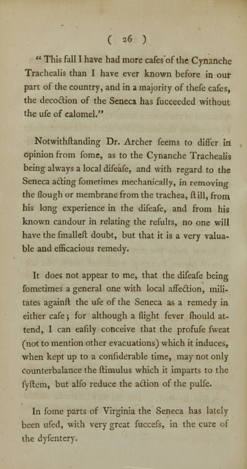  This fall I have had more cafes'of the Cynanche Trachealis than I have ever known before in our part of the country, and in a majority of thefe cafes, the decoction of the Seneca has fucceeded without the ufe of calomel.,, Notwithstanding Dr. Archer feems to differ in opinion from fomc, as to the Cynanche Trachealis being always a local difeafe, and with regard to the Seneca acting fometimes mechanically, in removing the Hough or membrane from the trachea, ft ill, from his long experience in the difeafe, and from his known candour in relating the refults, no one will have the fmalleft doubt, but that it is a very valua- ble and efficacious remedy. It does not appear to me, that the difeafe being fometimes a general one with local affection, mili- tates againft the ufe of the Seneca as a remedy in either cafe j for although a flight fever mould at- tend, I can eafily conceive that the profufe fweat (not to mention other evacuations) which it induces, when kept up to a confiderable time, may not only Counterbalance the ftimulus which it imparts to the fyftem, but alfo reduce the action of the pulfe. In fome parts of Virginia the Seneca has lately been ufed, with very great fuccefs, in the cure of the dyfentery.