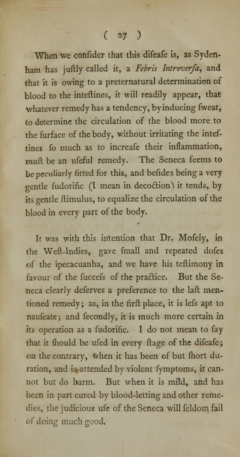 ( *> ) When we confider that this difeafe Is, as Syden- ham has juftly called it, a Febris Introver/a, and that it is owing to a preternatural determination of blood to the inteftines, it will readily appear, that whatever remedy has a tendency, by inducing fweat, to determine the circulation of the blood more to the furface of the body, without irritating the intef- tines fo much as to increafe their inflammation, muft be an ufeful remedy. The Seneca feems to be peculiarly fitted for this, and befides being a very gentle fudorific (I mean in decoction) it tends, by its gentle flimulus, to equalize the circulation of the blood in every part of the body. It was with this intention that Dr. Mofely, in the Weft-Indies, gave fmall and repeated dofes of the ipecacuanha, and we have his teflimony in favour of the fuccefs of the practice. But the Se- neca clearly deferves a preference to the lad men- tioned remedy; as, in the firfl place, it is lefs apt to naufeate; and fecondly, it is much more certain in its operation as a fudorific. I do not mean to fay that it mould be ufed in every ftage of the difeafe; on the contrary, when it has been of but fhort du- ration, and isyattended by violent fymptoms, it can- not but do harm. But when it is mild, and has been in part cured by blood-letting and other reme- dies, the judicious ufe of the Seneca will feldom fail of doing much good,