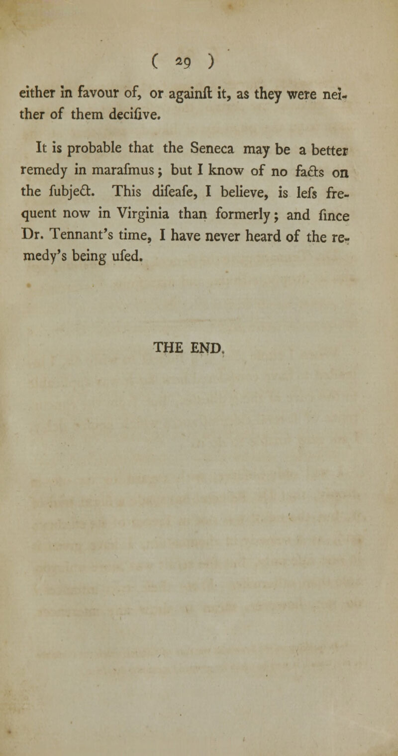 ( *9 ) either in favour of, or againft it, as they were nei- ther of them decifive. It is probable that the Seneca may be a better remedy in marafmus j but I know of no fa&s on the fubjed. This difeafe, I believe, is lefs fre- quent now in Virginia than formerly; and fince Dr. Tennant's time, I have never heard of the re- medy's being ufed.