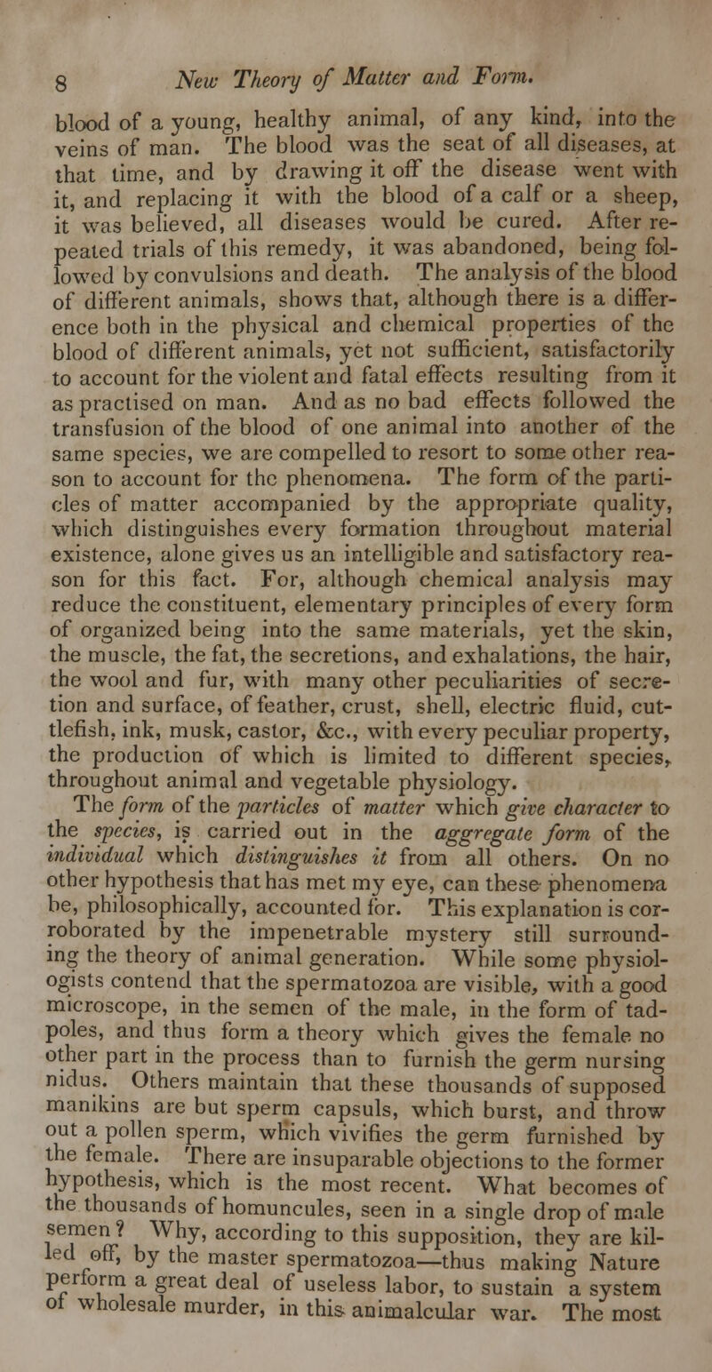 blood of a young, healthy animal, of any kind, info the veins of man. The blood was the seat of all diseases, at that lime, and by drawing it off the disease went with it, and replacing it with the blood of a calf or a sheep, it was believed, all diseases would be cured. After re- peated trials of this remedy, it was abandoned, being fol- lowed by convulsions and death. The analysis of the blood of different animals, shows that, although there is a differ- ence both in the physical and chemical properties of the blood of different animals, yet not sufficient, satisfactorily to account for the violent and fatal effects resulting from it as practised on man. And as no bad effects followed the transfusion of the blood of one animal into another of the same species, we are compelled to resort to some other rea- son to account for the phenomena. The form of the parti- cles of matter accompanied by the appropriate quality, which distinguishes every formation throughout material existence, alone gives us an intelligible and satisfactory rea- son for this fact. For, although chemical analysis may reduce the constituent, elementary principles of every form of organized being into the same materials, yet the skin, the muscle, the fat, the secretions, and exhalations, the hair, the wool and fur, with many other peculiarities of secre- tion and surface, of feather, crust, shell, electric fluid, cut- tlefish, ink, musk, castor, &c., with every peculiar property, the production of which is hmited to different species^ throughout animal and vegetable physiology. The form of the 'particles of matter which give character to the species, is carried out in the aggregate form of the individual which distinguishes it from all others. On no other hypothesis that has met my eye, can these phenomena be, philosophically, accounted for. This explanation is cor- roborated by the impenetrable mystery still surround- ing the theory of animal generation. While some physiol- ogists contend that the spermatozoa are visible, with a good microscope, in the semen of the male, in the form of tad- poles, and thus form a theory which gives the female no other part in the process than to furnish the germ nursing nidus. Others maintain that these thousands of supposed manikins are but sperm capsuls, which burst, and throw out a pollen sperm, wKich vivifies the germ furnished by the female. There are insuparable objections to the former hypothesis, which is the most recent. What becomes of the thousands of homuncules, seen in a single drop of male semen? Why, according to this supposition, they are kil- led off, by the master spermatozoa—thus making Nature perform a great deal of useless labor, to sustain a system ot wholesale murder, in this animalcular war. The moat