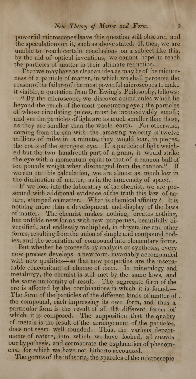 powerful microscopes leave this question still obscure, and the speculations on it, such as above stated. If, then, we are unable to reach certain conclusions on a subject like this, by the aid of optical inventions, we cannot hope to reach the particles of matter in their ultimate reduction. That we may have as clear an idea as may be of the minute- ness of a particle of matter, in which we shall perceive the reasonofthe failure of the most powerful microscopes to make it visible, a quotation from Dr. Swing's Philosophy, follows:  By the microscope, we discover animalcules which lie be3^ond the reach of the most penetrating eye ; the particles of whose circulating juices, must be inconceivably small; and yet the particles of light are as much smaller than these, as they are smaller than the whole earth. For otherwise, coming from the sun with the amazing velocity of twelve millions of miles in a minute, they would tear, in pieces, the coats of the strongest eye. If a particle of light weigh- ed but the two hundredth part of a grain, it would strike the eye with a momentum equal to that of a cannon ball of ten pounds weight when discharged from the cannon. If we run out this calculation, we are almost as much lost in the diminution of matter, as in the immensity of space. If we look into the laboratory of the chemist, we are pre- sented with additional evidence of the truth this law of na- ture, stamped on matter. What is chemical affinity ? It is nothing more than a development and display of the laws of matter. The chemist makes nothing, creates nothing, but unfolds new forms with new properties, beautifully di- versified, and endlessly multiplied, in chrystaline and other forms, resulting from the union of simple and compound bod- ies, and the separation of compound into elementary forms. But whether he proceeds by analysis or synthesis, every new process develops a new form, invariably accompanied with new qualities—so that new properties are the insepa- rable concomitant of change of form. In mineralogy and metalurgy, the chemist is still met by the same laws, and the same uniformity of result. The aggregate form of the ore is affected by the combinations in which it is found.— The form of the particles of the different kinds of matter of. the compound, each impressing its own form, and thus a particular form is the result of all th& different forms of which it is composed. The supposition that the quahty of metals is the result of the arrangement of the particles, does not seem well founded. Thus, the various depart- ments of nature, into which we have looked, all sustain our hypothesis, and corroborate the explanation of phenom- ena, for which we have not hitherto accounted. The germs of the infusoria, the sparoles of the microscopic