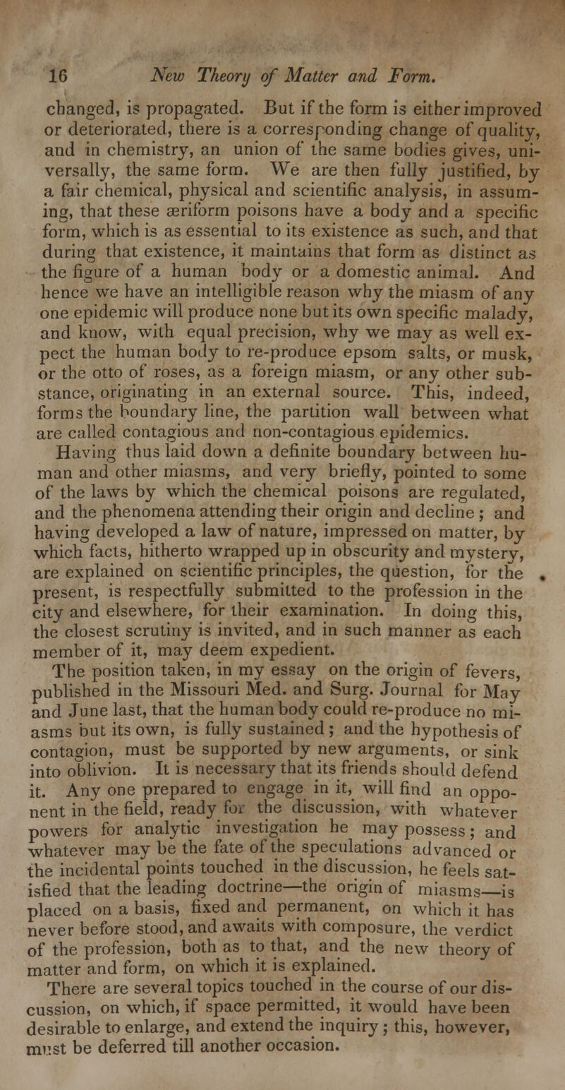 changed, is propagated. But if the form is either improved or deteriorated, there is a corresponding change of quahty, and in chemistry, an union of the same bodies gives, uni- versally, the same form. We are then fully justified, by a fair chemical, physical and scientific analysis, in assum- ing, that these aeriform poisons have a body and a specific form, vi^hich is as essential to its existence as such, and that during that existence, it maintains that form as distinct as the figure of a human body or a domestic animal. And hence we have an intelligible reason why the miasm of any one epidemic will produce none but its own specific malady, and know, wilh equal precision, why we may as well ex- pect the human body to re-produce epsom salts, or musk, or the otto of roses, as a foreign miasm, or any other sub- stance, originating in an external source. This, indeed, forms the boundary line, the partition wall between what are called contagious and non-contagious epidemics. Having thus laid down a definite boundary between hu- man and other miasms, and very briefly, pointed to some of the laws by which the chemical poisons are regulated, and the phenomena attending their origin and decline ; and having developed a law of nature, impressed on matter, by which facts, hitherto wrapped up in obscurity and mystery, are explained on scientific principles, the question, for the « present, is respectfully submitted to the profession in the city and elsewhere, for their examination. In doing this, the closest scrutin}'- is invited, and in such manner as each member of it, may deem expedient. The position taken, in my essay on the origin of fevers, published in the Missouri Med. and Surg. Journal for May and June last, that the human body could re-produce no mi- asms but its own, is fully sustained ; and the hypothesis of contagion, must be supported by new arguments, or sink into oblivion. It is necessary that its friends should defend it. Any one prepared to engage in it, will find an oppo- nent in the field, ready for the discussion, with whatever powers for analytic investigation he may possess; and whatever may be the fate of the speculations advanced or the incidental points touched in the discussion, he feels sat- isfied that the leading doctrine—the origin of miasms—is placed on a basis, fixed and permanent, on which it has never before stood, and awaits with composure, the verdict of the profession, both as to that, and the new theory of matter and form, on which it is explained. There are several topics touched in the course of our dis- cussion, on which, if space permitted, it would have been desirable to enlarge, and extend the inquiry; this, however, must be deferred till another occasion.