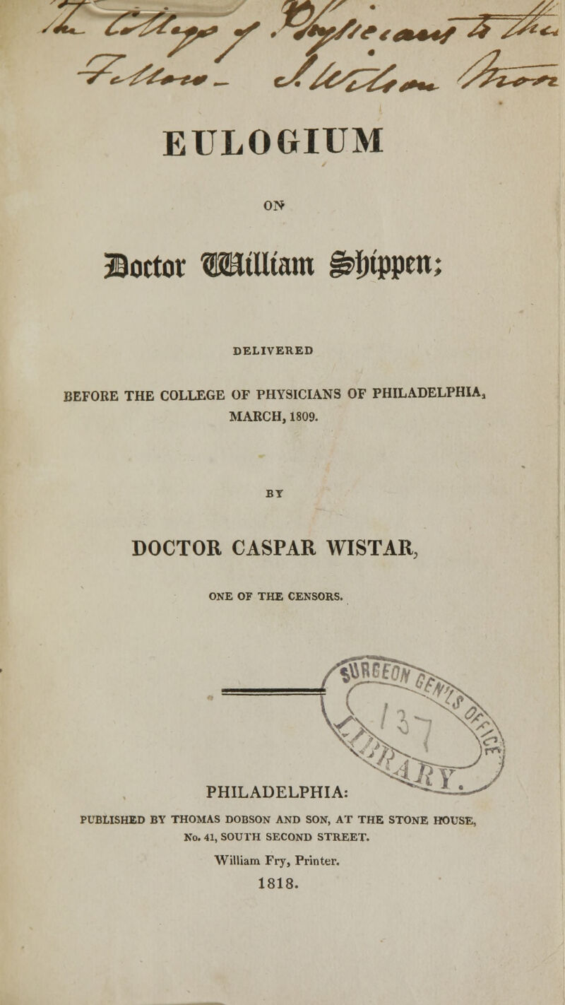 ON doctor WtUtam ^tppen; DELIVERED BEFORE THE COLLEGE OF PHYSICIANS OF PHILADELPHIA, MARCH, 1809. DOCTOR CASPAR WISTAR, ONE OF THE CENSORS. PHILADELPHIA: PUBLISHED BY THOMAS DOBSON AND SON, AT THE STONE HOUSE, No. 41, SOUTH SECOND STREET. William Fry, Printer. 1818.