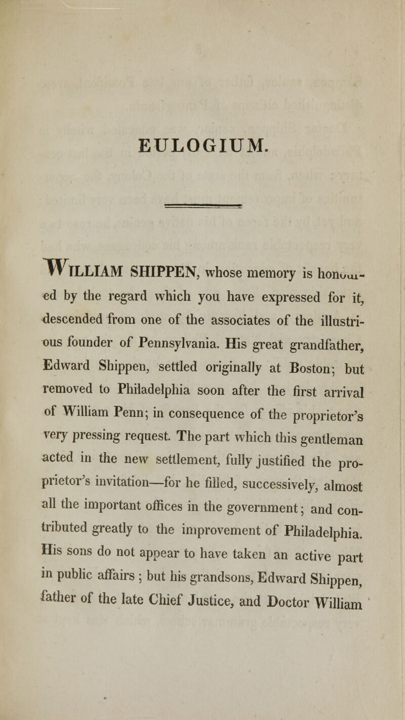 KUl- WlLLIAM SHIPPEN, whose memory is hon ed by the regard which you have expressed for it, descended from one of the associates of the illustri- ous founder of Pennsylvania. His great grandfather, Edward Shippen, settled originally at Boston; but removed to Philadelphia soon after the first arrival of William Penn; in consequence of the proprietor's very pressing request. The part which this gentleman acted in the new settlement, fully justified the pro- prietor's invitation—for he filled, successively, almost all the important offices in the government; and con- tributed greatly to the improvement of Philadelphia. His sons do not appear to have taken an active part in public affairs ; but his grandsons, Edward Shippen, father of the late Chief Justice, and Doctor William