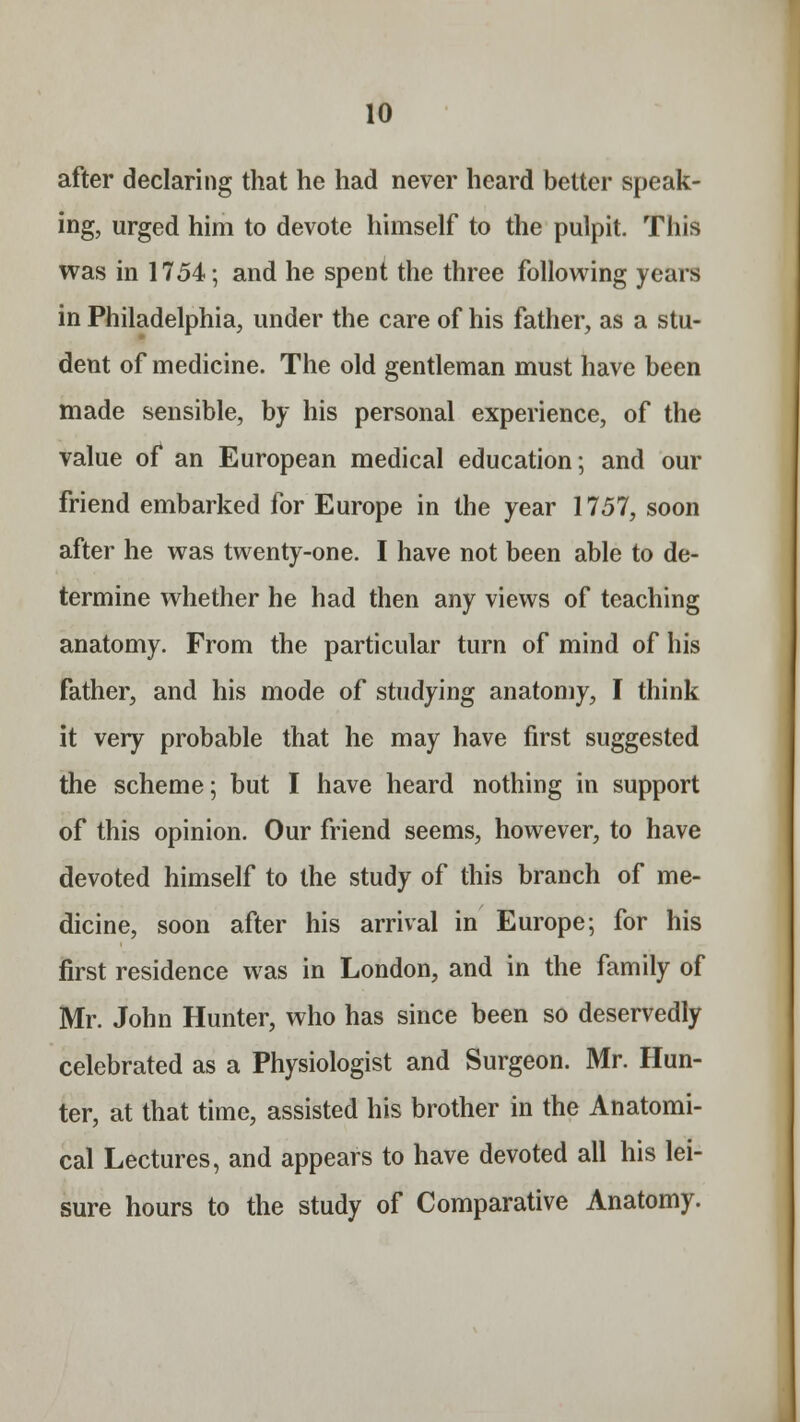 after declaring that he had never heard better speak- ing, urged him to devote himself to the pulpit. This was in 1754; and he spent the three following years in Philadelphia, under the care of his father, as a stu- dent of medicine. The old gentleman must have been made sensible, by his personal experience, of the value of an European medical education; and our friend embarked for Europe in the year 1757, soon after he was twenty-one. I have not been able to de- termine whether he had then any views of teaching anatomy. From the particular turn of mind of his father, and his mode of studying anatomy, I think it very probable that he may have first suggested the scheme; but I have heard nothing in support of this opinion. Our friend seems, however, to have devoted himself to the study of this branch of me- dicine, soon after his arrival in Europe; for his first residence was in London, and in the family of Mr. John Hunter, who has since been so deservedly celebrated as a Physiologist and Surgeon. Mr. Hun- ter, at that time, assisted his brother in the Anatomi- cal Lectures, and appears to have devoted all his lei- sure hours to the study of Comparative Anatomy.