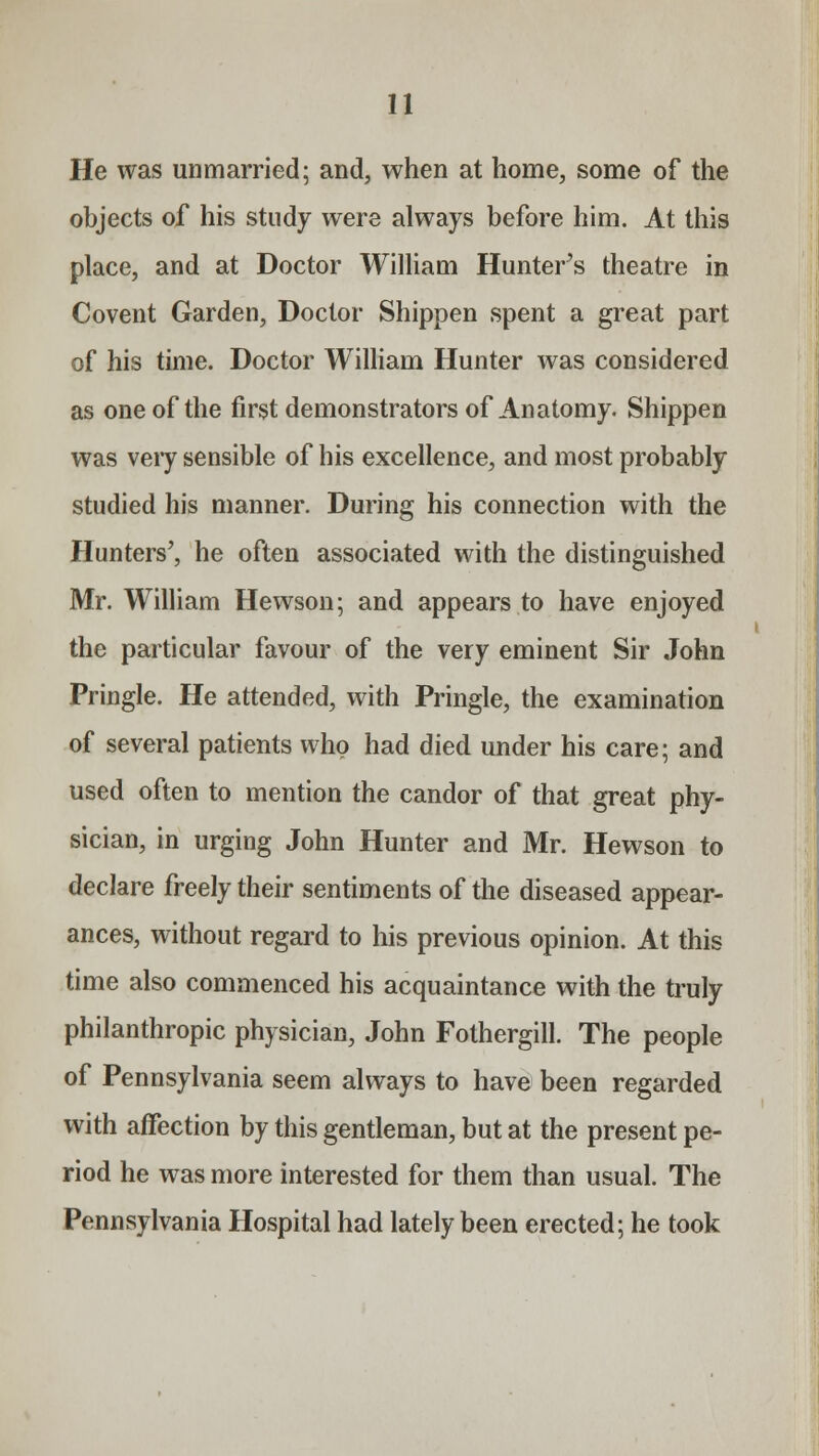 He was unmarried; and, when at home, some of the objects of his study were always before him. At this place, and at Doctor William Hunters theatre in Covent Garden, Doctor Shippen spent a great part of his time. Doctor William Hunter was considered as one of the first demonstrators of Anatomy. Shippen was veiy sensible of his excellence, and most probably studied his manner. During his connection with the Hunters', he often associated with the distinguished Mr. William Hewson; and appears to have enjoyed the particular favour of the very eminent Sir John Pringle. He attended, with Pringle, the examination of several patients who had died under his care; and used often to mention the candor of that great phy- sician, in urging John Hunter and Mr. Hewson to declare freely their sentiments of the diseased appear- ances, without regard to his previous opinion. At this time also commenced his acquaintance with the truly philanthropic physician, John Fothergill. The people of Pennsylvania seem always to have been regarded with affection by this gentleman, but at the present pe- riod he was more interested for them than usual. The Pennsylvania Hospital had lately been erected; he took