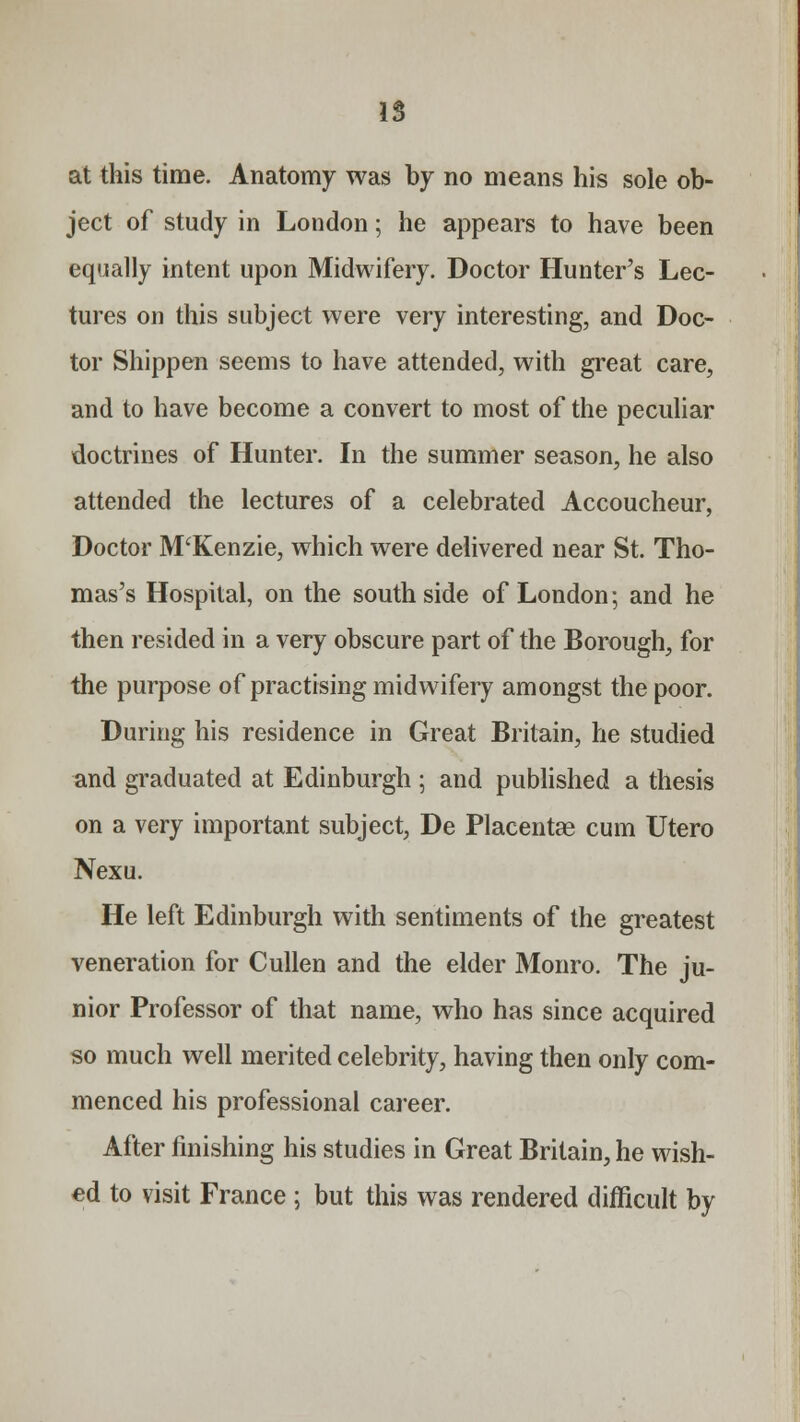 IS at this time. Anatomy was by no means his sole ob- ject of study in London; he appears to have been equally intent upon Midwifery. Doctor Hunter's Lec- tures on this subject were very interesting, and Doc- tor Shippen seems to have attended, with great care, and to have become a convert to most of the peculiar doctrines of Hunter. In the summer season, he also attended the lectures of a celebrated Accoucheur, Doctor JVPKenzie, which were delivered near St. Tho- mas's Hospital, on the south side of London; and he then resided in a very obscure part of the Borough, for the purpose of practising midwifery amongst the poor. During his residence in Great Britain, he studied and graduated at Edinburgh ; and published a thesis on a very important subject, De Placentae cum Utero Nexu. He left Edinburgh with sentiments of the greatest veneration for Cullen and the elder Monro. The ju- nior Professor of that name, who has since acquired so much well merited celebrity, having then only com- menced his professional career. After finishing his studies in Great Britain, he wish- ed to visit France ; but this was rendered difficult by