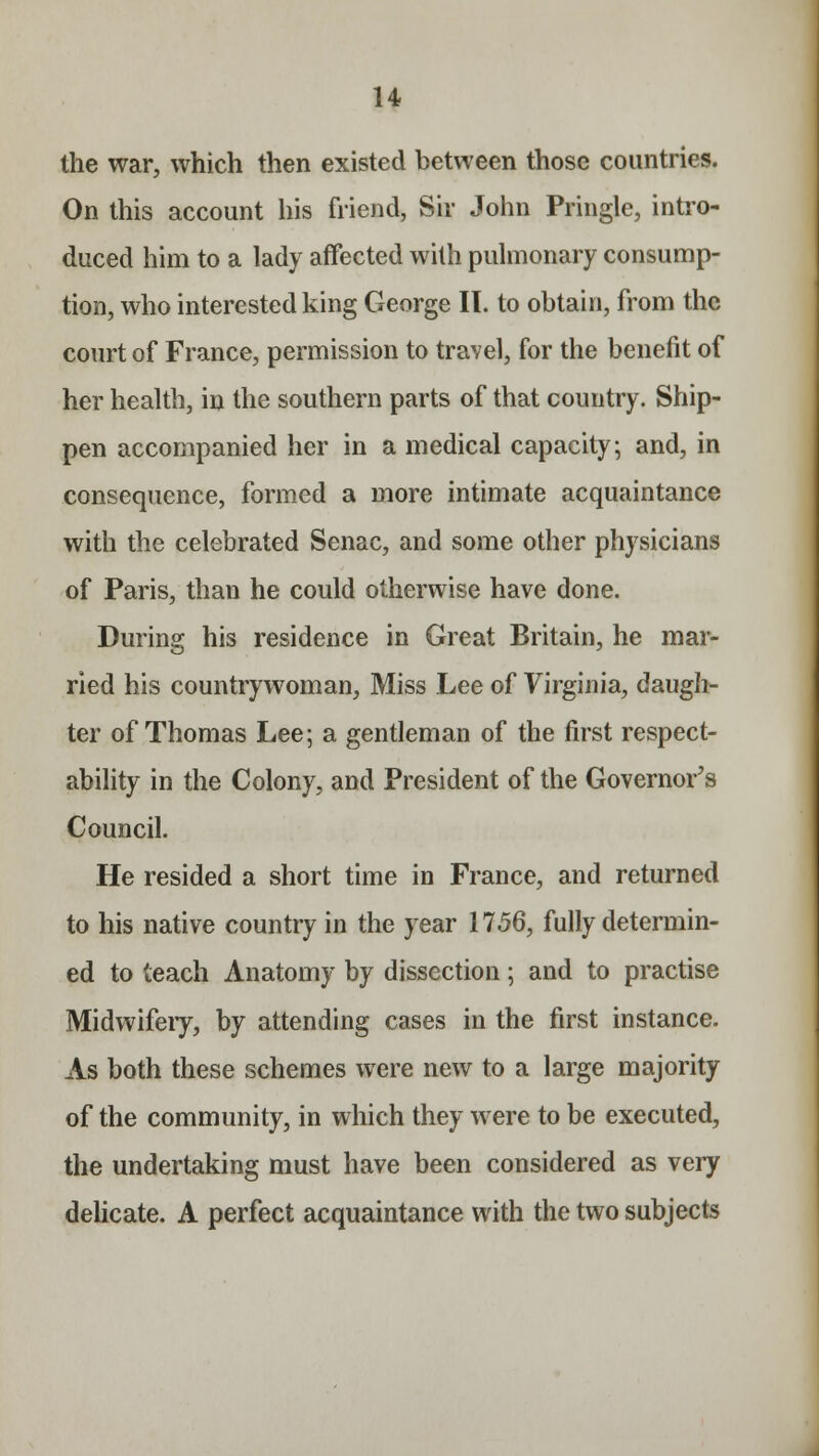 H the war, which then existed between those countries. On this account his friend, Sir John Pringle, intro- duced him to a lady affected with pulmonary consump- tion, who interested king George II. to obtain, from the court of France, permission to travel, for the benefit of her health, in the southern parts of that country. Ship- pen accompanied her in a medical capacity; and, in consequence, formed a more intimate acquaintance with the celebrated Senac, and some other physicians of Paris, than he could otherwise have done. During his residence in Great Britain, he mar- ried his countrywoman, Miss Lee of Virginia, daugh- ter of Thomas Lee; a gentleman of the first respect- ability in the Colony, and President of the Governor's Council. He resided a short time in France, and returned to his native country in the year 1756, fully determin- ed to teach Anatomy by dissection; and to practise Midwifeiy, by attending cases in the first instance. As both these schemes were new to a large majority of the community, in which they were to be executed, the undertaking must have been considered as very delicate. A perfect acquaintance with the two subjects