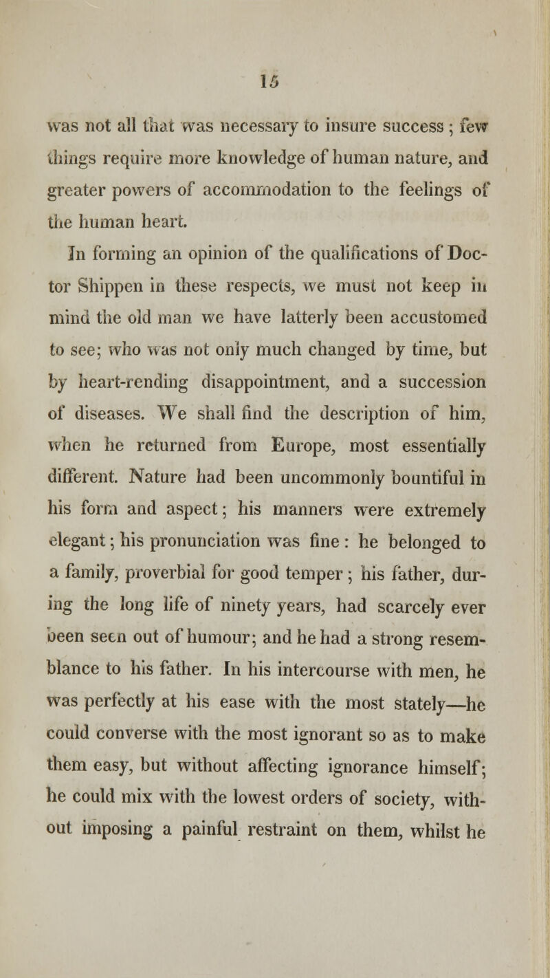 was not all that was necessary to insure success ; few things require more knowledge of human nature, and greater powers of accommodation to the feelings of the human heart. In forming an opinion of the qualifications of Doc- tor Shippen in these respects, we must not keep in mind the old man we have latterly been accustomed to see; who was not only much changed by time, but by heart-rending disappointment, and a succession of diseases. We shall find the description of him, when he returned from Europe, most essentially different Nature had been uncommonly bountiful in his form and aspect; his manners were extremely elegant; his pronunciation was fine : he belonged to a family, proverbial for good temper; his father, dur- ing the long life of ninety years, had scarcely ever been seen out of humour; and he had a strong resem- blance to his father. In his intercourse with men, he was perfectly at his ease with the most stately—he could converse with the most ignorant so as to make them easy, but without affecting ignorance himself; he could mix with the lowest orders of society, with- out imposing a painful restraint on them, whilst he