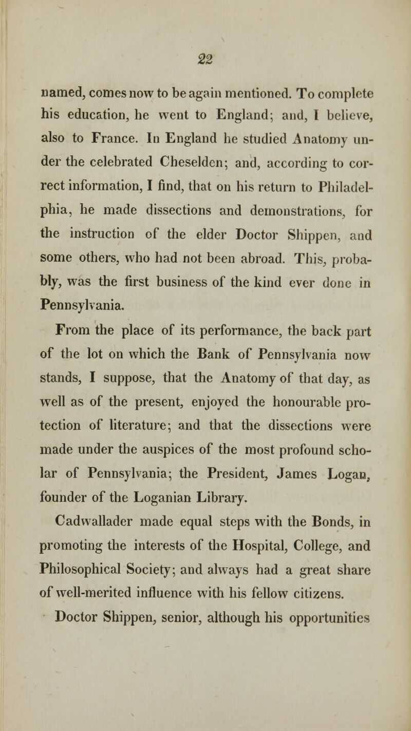 named, comes now to be again mentioned. To complete his education, he went to England; and, I believe, also to France. In England he studied Anatomy un- der the celebrated Cheselden; and, according to cor- rect information, I find, that on his return to Philadel- phia, he made dissections and demonstrations, for the instruction of the elder Doctor Shippen, and some others, who had not been abroad. This, proba- bly, was the first business of the kind ever done in Pennsylvania. From the place of its performance, the back part of the lot on which the Bank of Pennsylvania now stands, I suppose, that the Anatomy of that day, as well as of the present, enjoyed the honourable pro- tection of literature; and that the dissections were made under the auspices of the most profound scho- lar of Pennsylvania; the President, James Logan, founder of the Loganian Library. Cadwallader made equal steps with the Bonds, in promoting the interests of the Hospital, College, and Philosophical Society; and always had a great share of well-merited influence with his fellow citizens. Doctor Shippen, senior, although his opportunities