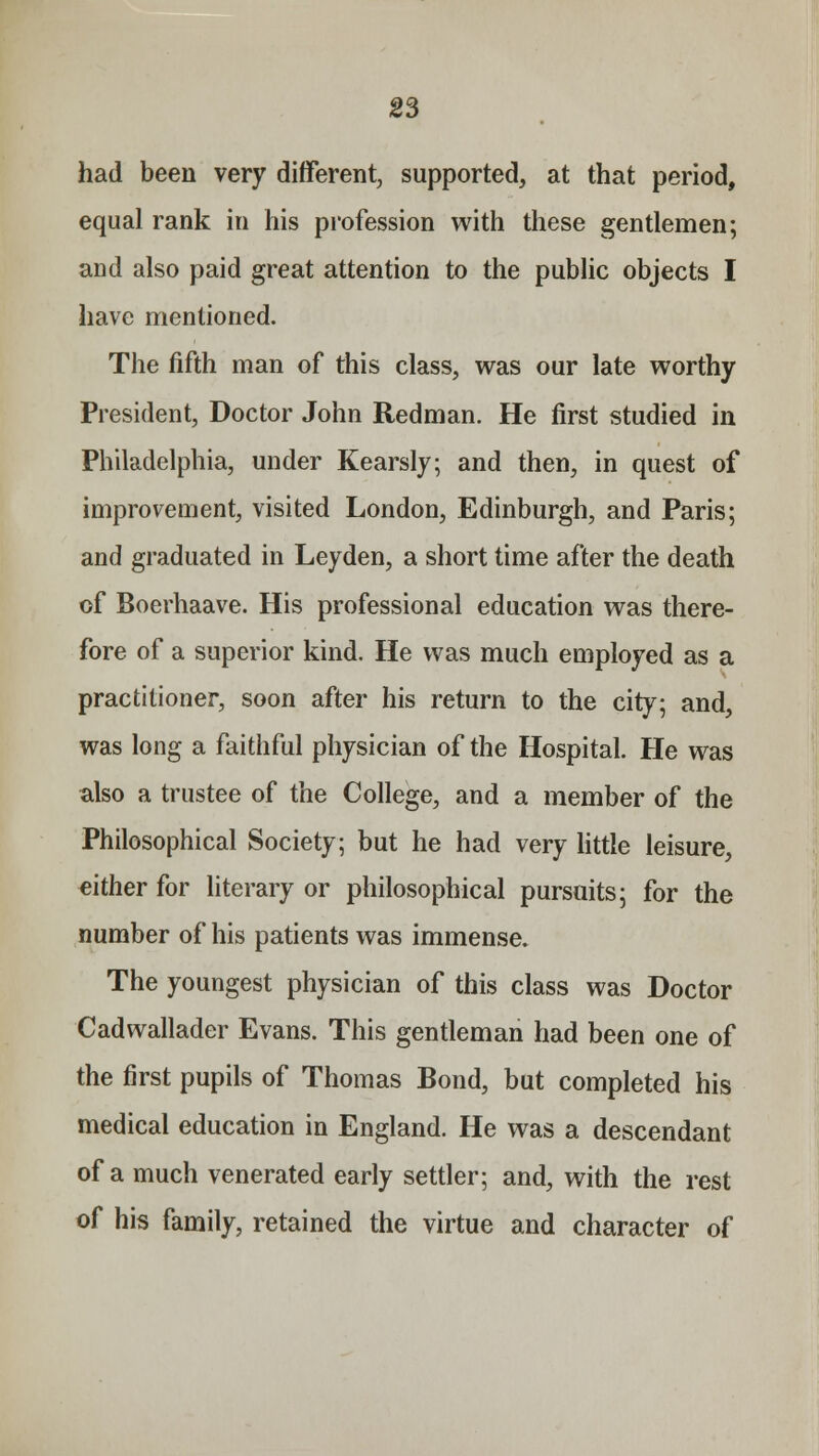 had been very different, supported, at that period, equal rank in his profession with these gentlemen; and also paid great attention to the public objects I have mentioned. The fifth man of this class, was our late worthy President, Doctor John Redman. He first studied in Philadelphia, under Kearsly; and then, in quest of improvement, visited London, Edinburgh, and Paris; and graduated in Leyden, a short time after the death of Boerhaave. His professional education was there- fore of a superior kind. He was much employed as a practitioner, soon after his return to the city; and, was long a faithful physician of the Hospital. He was also a trustee of the College, and a member of the Philosophical Society; but he had very little leisure, either for literary or philosophical pursuits; for the number of his patients was immense. The youngest physician of this class was Doctor Cadwallader Evans. This gentleman had been one of the first pupils of Thomas Bond, but completed his medical education in England. He was a descendant of a much venerated early settler; and, with the rest of his family, retained the virtue and character of