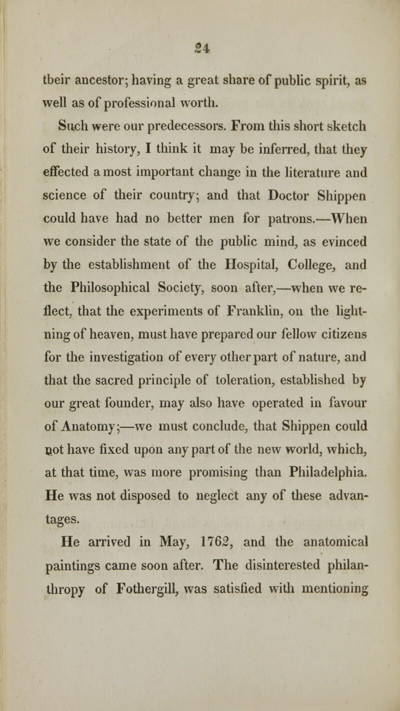 tbeir ancestor; having a great share of public spirit, as well as of professional worth. Such were our predecessors. From this short sketch of their history, I think it may be inferred, that they effected a most important change in the literature and science of their country; and that Doctor Shippen could have had no better men for patrons.—When we consider the state of the public mind, as evinced by the establishment of the Hospital, College, and the Philosophical Society, soon after,—when we re- flect, that the experiments of Franklin, on the light- ning of heaven, must have prepared our fellow citizens for the investigation of every other part of nature, and that the sacred principle of toleration, established by our great founder, may also have operated in favour of Anatomy;—we must conclude, that Shippen could not have fixed upon any part of the new world, which, at that time, was more promising than Philadelphia. He was not disposed to neglect any of these advan- tages. He arrived in May, 1762, and the anatomical paintings came soon after. The disinterested philan- thropy of Fothergill, was satisfied with mentioning