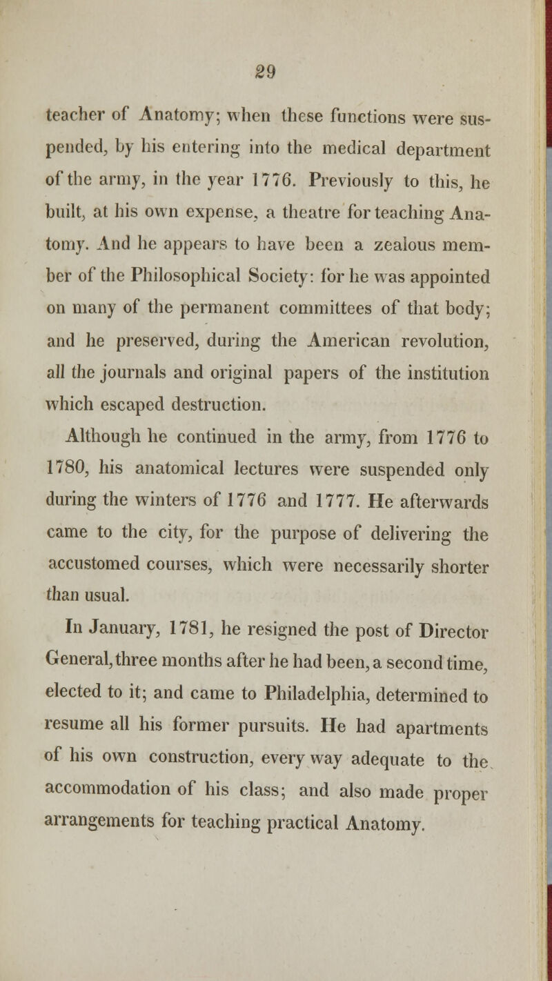 teacher of Anatomy; when these functions were sus- pended, by his entering into the medical department of the army, in the year 1776. Previously to this, he built, at his own expense, a theatre for teaching Ana- tomy. And he appears to have been a zealous mem- ber of the Philosophical Society: for he was appointed on many of the permanent committees of that body; and he preserved, during the American revolution, all the journals and original papers of the institution which escaped destruction. Although he continued in the army, from 1776 to 1780, his anatomical lectures were suspended only during the winters of 1776 and 1777. He afterwards came to the city, for the purpose of delivering the accustomed courses, which were necessarily shorter than usual. In January, 1781, he resigned the post of Director General, three months after he had been, a second time, elected to it; and came to Philadelphia, determined to resume all his former pursuits. He had apartments of his own construction, everyway adequate to the accommodation of his class; and also made proper arrangements for teaching practical Anatomy.